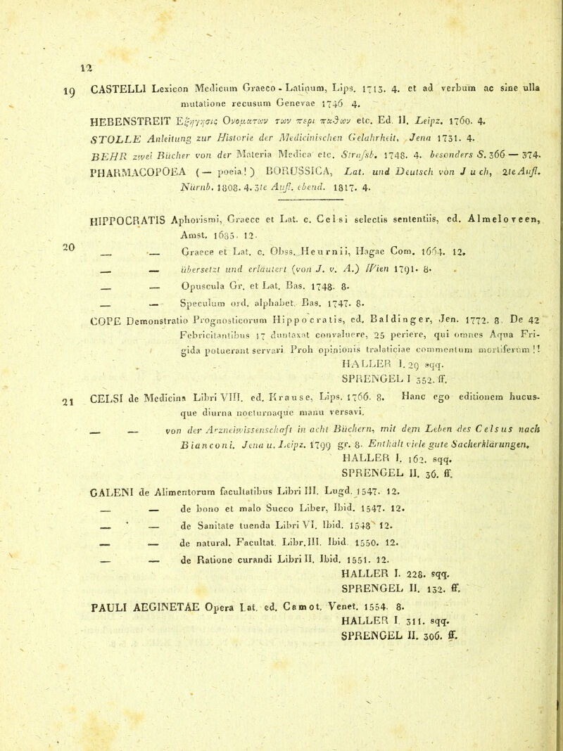 1Q CASTELLI Lexieon Medicum Graeco- Latinum, Lips. 1713. 4. et ad verbum ac sine ulla mutatione recusum Genevae 1746 4. HEBENSTREIT E|a/yj/er/ij: Ovofiizrcav twv -napi tcuSwj etc. Ed, II. Leipz. 1760. 4. STOLLE Anleitung zur Historie der Medicinisclien Gelahrheit, Jena 1731. 4. BEHR zwe'- Bucher von der Materia Medica' etc. Strafsb. 1748. 4- besonde.rs S.166 — 374- PIIARMACOPOEA {— poeia!) BORUSSICA, Lat. und Deutsch von J u ch, HeAuJl. Niirnb. 1808- 4. 3fe Aufl.ebend. 1817.4. HIPPOCRATIS Aphorismi, Graece et Lat. c. Celsi selectis sententiis, ed. Almeloveen, Arnst. 1680. 12- Graece et Lat. c. Obssjfleu rnii, Hagae Com. 1664. 12. — ubersetzt und erldulert (von J. v. A.) Witn 17Q1* 8- — Opuscula Gr. et Lat. Bas. 1748- 8- — Speculum ord. alphabet, Ba9. 1747. 8* _ COPE Demonstratio Prognosticorum Hippocratis, ed. Baldinger, J;en. 1772. 8 De 42 Febricitantibus 17 duntaxat convaluere, 25 periere, qui omnes Aqua Fri- gida potuerant servari Proh opinionis tralaticiae commentum mortiferum!! HA LLER I. OQ sqq. SPRENGEL I 352. ff. 21 CELSI de Medicina Libri VIII. ed. Krause, Lips. 1766- 8. Hanc ego editionem hucus- que diurna noeturnaque manu versavi. _ von der Arzneifvissenschnft in acht Buchern, mit dem Leben-des Celsus nach Bianconi. Jena u. Leipz. 1799 gr. 8- Entkdlt viele gute Sacherhlarungen. HALLER J. 162. sqq. SPRENGEL II. 36. ff. GALENI de Alimentorum facultatibus Libri III. Lugd. 1547. 12. — de bono et malo Succo Liber, Ibid. 1547. 12. — de Sanitate tuenda Libri VI. Ibid. I548M2. __ de natural. Facultat. Libr. III. Ibid. 1550. 12. .— — de Ratione curandi Librili. Ibid. 1551. 12. HALLER I. 228. sqq. SPRENGEL II. 132. C PAULI AEGINETAE Opera Lat, ed. Camot, Venet. 1554- 8. HALLER I. 311. sqq. SPRENGEL II. 306. ff