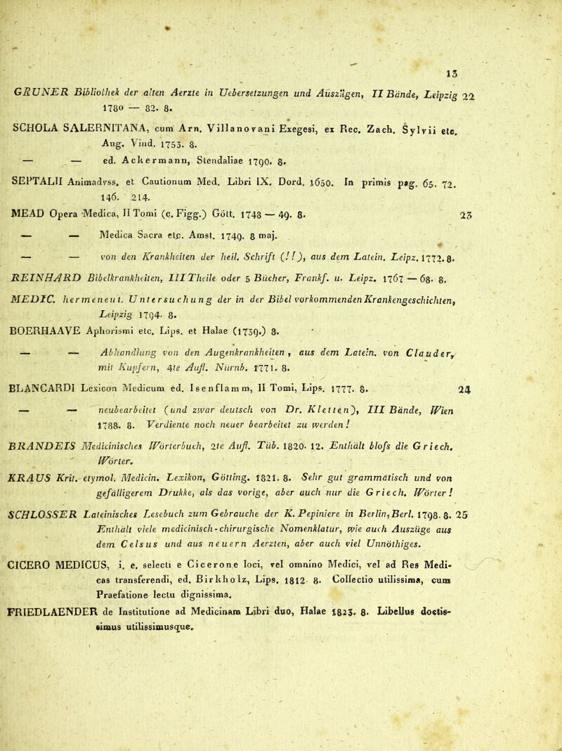 GEUNER Bibliothek der alten Aerzte in Uebersetzungen und Ausziigen, II Bande, Leipzig 2.2 1780 — 82. 8. SCHOLA SALERNITANA, cum Arn. Villanovani Exegesi, ex Rec. Zach. Sylvii etc. Aug. Yind. 1753. 8. — — ed. Ackermann, Stendaliae 17Q0. 8* SEPTALII Animadvss. et Cautionum Med, Libri IX. Dord. l6i>0. In primis p#g. 6&. 72. 146. ' 214. MEAD Opera -Medica, II Tomi (c. Figg.) Gott. 1748 — 49. 8* 25 — — Medica Sacra etp. Amst. 1749. 8 maj. 4 — — von den Krankheiten der heil. Schrift (! !), aus dem Latein. Leipz. 1772.8* REINHARD Bibelkranhheiten, IlITheile oder 5 Biicher, Franhf. u. Leipz. 1767 — 68- 8. MEDIC. hermeneut. U nter suchun g der in der Bibel vorkommendenKranfiengeschichten, Leipzig I7g4- 8- BOEPiHAAVE Aphorismi etc. Lips. et Halae (1T3Q.) 8. — — Abhandlung von den Augenkranbheiten , aus dem Latein. von Clauder, mit Iiupfern, 4'te Auji. Niirnb. 1771. 8. BLANCARDI Lexicon Medicum ed. Isenflamm, II Tomi, Lips. 1777. 8. 24 — neubearbeitet (und zwar deutsch von Dr. KlettinIII Bande, Wien 1788- 8. Verdiente noch neuer bearbeilet zu tverden! BRANDEIS Meilidnisches IVorterbuch, 2te Aufl. Tiib. 1820« 12.Enthdlt blofs die Griech. IVdrler. KRAUS Krit. etymol. Medicin. Lexikon, Gdtling. 1321.8. Selir gut grammdtisch und von gefdiligerem Drukke, ais das vorige, aber audi nur die Griech. Worter l SCHLOSSER Lateinisches Lesebuch zum Gebrauche der K.Pepiniere in Berlin,Berl. 1798.8. 25 Enthdlt viele medicinisch- chirurgische Nomenklatur, tvie auch Auszuge aus dem Celsus und aus neuern Aerzten, aber auch viel Unnothiges. CICERO MEDICUS, i. e. selecti e Cicerone loci, rei omnino Medici, vel ad Res Medi- cas transferendi, ed. Birkholz, Lips. 1812- 8- Collectio utilissima, cum Praefatione lectu dignissima. FR1EDLAENDER de Institutione ad Medicinam Libri duo, Halae 1823. 8- Libellus doelis- simus ulilissimusq;ue.