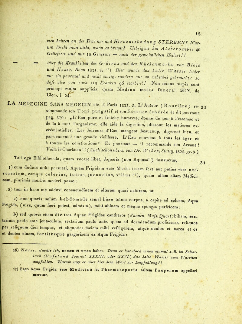 stenJahren an der D ar m - und Hir nent ziln dung STER3EN? [Ear- um loscht man nicht, wann es brenm? Uebrigens hat Abercro mbie 46 Gelieferte und nur 10 Genesene — nach der gewohnlichen Hellarl! ! — uber die Kranhheiten des Gehirns und des R ii cit en m a rks, von Blois und Nasse. Bonn 1821.8. l6) Hier wurde das kalte Wasser leider nur ein paarmal und nicht einzig, sondern nur so nebenbei gebraucht; so dafs also von elwa 118 Kranken q6 starben-!! Non minus turpia sunt principi multa supplicia, quam Medico multa funera! SEN. de Clem. I. it. . LA MEDECINE SANS MEPECIN etc. a Paris i823. 8. L’ Auteur (Rouviere) re- 30 commande son Toni purgatif et son Essence ether.ee et ditpourtant Pag- 376: ,,L’Eau pure et fraiche humecte, dronne du ton a l estomac et de la a tout Forganisme-, elle aide la digestioni, dissout les matieres ex- crementielles. Les buveurs d’Eau mangent beaucoup, digerent bien, et parviennent a une grande vieillesse. L’Eau convient a tous les a gei et a toutes les constitutions “ Et pourtant — il recommande son Arcane ! Voila le Charlatan !! QAuch 'schon iibers. von Dr. Web en, Stiitlg. 1825.gr. 8-} Tali ego BibliolhecuJa, quam vocare libet, Aquaria (non Aquosa! ) instructus, 1) cum dudum mihi persuasi, Aquam Frigidam esse Medicinam fere aut potius vere uni- versalem, eamque celerius, tutius, jucundius, vilius 1*), quam ullam aliam Medici- nam, plurimis morbis mederi posse : 2) tum in hanc me adduxi consuetudinem et alteram quasi naturam, ut a) non quavis solum hebdomade semel bisve totum corpus, a capite ad calcem, Aqua Frigida, (nive, quum fieri potest, admixta), mihi abluam et magna spongia perfricem; b) sed quovis etiam die tres Aquae, Frigidae cantharos (Kannen, Mafs, Quart) bibam, sex- tarium paulo ante jentaculum, sextarium paulo ante, quam ad dormiendum proficiscar, reliquos per reliquum diei tempus, et aliquoties faciem mihi refrigerem, atque oculos et nares et os et dentes eluam, fortiterque gargarizem ex Aqua Frigida: l6) Nasse, dachte ich, nomen et umen habet. Benn er hat doch schon einmal z.B. im Schar- lach (H uf el and Journal X XXIII. oder XXVIi) das kalte Wasser zum Waschen tmpfohlen. Warum sagt er aber hier kein Wort zur Empfehlung ? I t7) Ergo Aqua Frigida vere Medicina et P h a r m a c op o e i a saltem Pauperum appellari meretur.