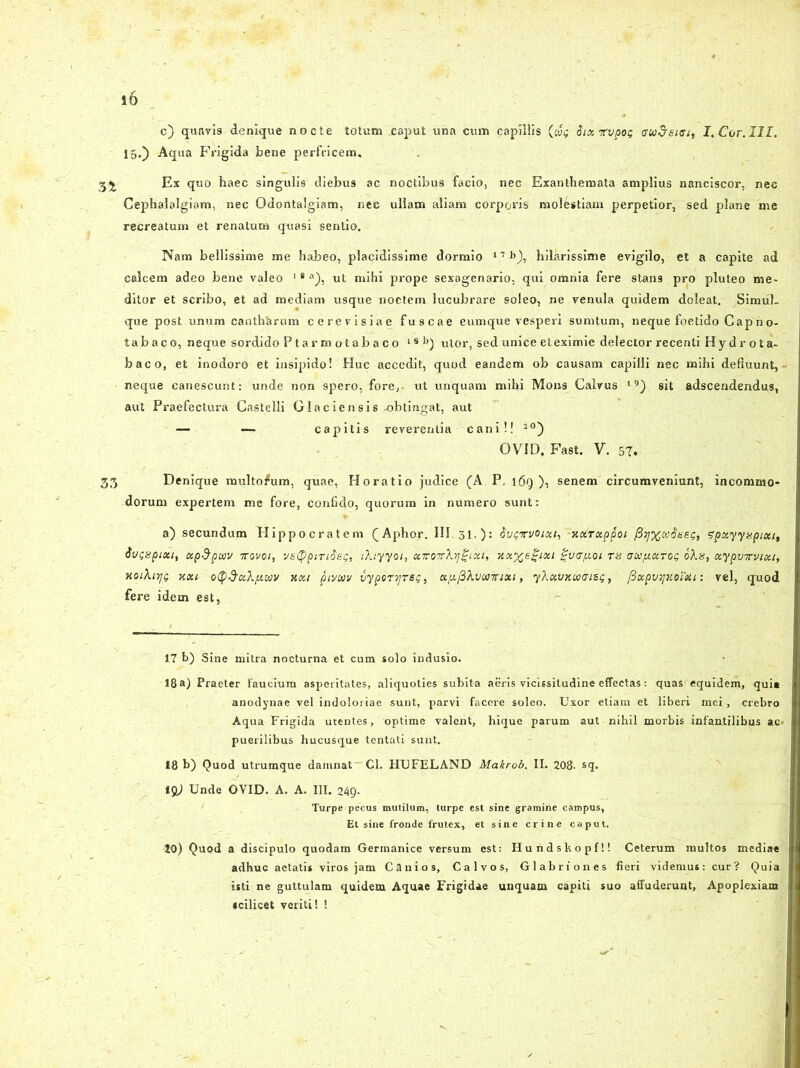 c) quavis denique noete totum caput una cum capillis (w$ Six-jrvpos I. Cor.III. 15.) Aqua Frigida bene perfricem. 5^ Ex quo haec singulis diebus ac noctibus facio, nec Exanthemata amplius nanciscor, nec Cephalalgiam, nec Odontalgiam, nec ullam aliam corporis molestiam perpetior, sed plane me recreatum et renatum quasi sentio. Nam bellissime me habeo, placidissime dormio 17 b), hilarissime evigilo, et a capite ad calcem adeo bene valeo 18 a), ut mihi prope sexagenario, qui omnia fere stans pro pluteo me- ditor et scribo, et ad mediam usque noctem lucubrare soleo, ne venula quidem doleat. Simul, que post unum cantharum cerevisiae fuscae eumque vesperi sumtum, neque foetido Capno- tabaco, neque sordido Ptarmotabaco 18 b) utor, sed unice et eximie delector recenti Hy dr o ta- baco, et inodoro et insipido! Huc accedit, quod eandem ob causam capilli nec mihi defluunt, neque canescunt: unde non spero, fore, ut unquam mihi Mons Calvus 19) sit adscendendus, aut Praefectura Castelli Glaciensis -obtingat, aut — — capitis reverentia cani!! 20) OVID, Fast. Y. 57. 35 Denique multo/um, quae, Horatio judice (A P, l6q ), senem circumveniunt, incommo- dorum expertem me fore, confido, quorum in numero sunt: a) secundum Hippocratem (Aphor. III. 31.): Svqvvoixi,'-xcbrxppoi [hffiaSseg, fpxyyapixt, tivcspixt, xp&pujv 7rovoi, vstyptTiSet;, iXiyyoi, xirorXrj^Lxi, xxxegixi gvcfxoi th aupt-xtog oXu, xypvTvixi, xoiXiyg kxi oty&xXixwv xxi pivcvv iypornjTeg, xfi^Xvuotixi, yXxvxiaaisg, fixpvTjmmi: vel, quod fere idem est, 17 b) Sine mitra nocturna et cum solo indusio. 18 a) Praeter faucium asperitates, aliquoties subit-a aeris vicissitudine effectas: quas1 equidem, qui» anodynae vel indoloriae sunt, parvi facere soleo. Uxor etiam et liberi mei, crebro Aqua Frigida utentes, optime valent, hique parum aut nihil morbis infantilibus ac» puerilibus hucusque tentati sunt. 18 b) Quod utrumque damnat Cl. HUFELAND Makrob. II. 208- sq. igj Unde OVID. A. A. III. 249. Turpe pecus mutilum, turpe est sine gramine campus, Et sine fronde frutex, et sine crine caput. 20) Quqd a discipulo quodam Germanice versum est: Hundskopf!! Ceterum multos mediae adhuc aetatis viros jam Canios, Calvos, Glabriones fieri videmus: cur? Quia isti ne guttulam quidem Aquae Frigidae unquam capiti suo affuderunt. Apoplexiam scilicet veriti! !