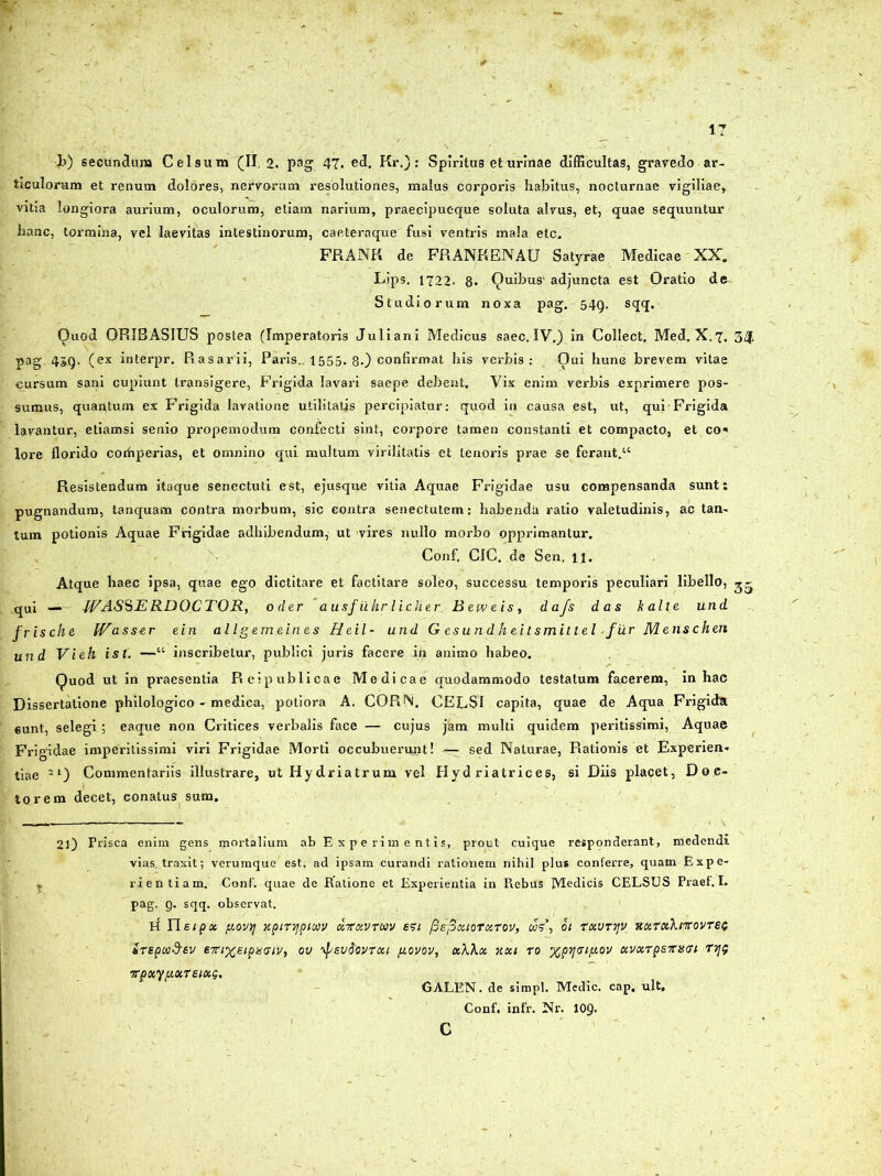 ticulorum et renum dolores, nervorum resolutiones, malus corporis habitus, nocturnae vigiliae, vitia longiora aurium, oculorum, etiam narium, praecipueque soluta alvus, et, quae sequuntur hanc, tormina, vel laevitas intestinorum, caeteraque fusi ventris mala etc. FRANR de FRANKENAU Satyrae Medicae XX. Lips, 1722. 8. Quibus' adjuncta est Oratio de Studiorum noxa pag. 549. sqq. Quod ORIBASIUS postea (Imperatoris Juliani Medicus saec. IV.) in Collect. Med. X,7, 3Zf. pag. 45g. (ex interpr. Rasarii, Paris.. 1555. 8.) confirmat his verbis: Qui hunc brevem vitae cursum sani cupiunt transigere, Frigida lavari saepe debent. Vix enim verbis exprimere pos- sumus, quantum ex Frigida lavatione utilitatis percipiatur: quod in causa est, ut, qui Frigida lavantur, etiamsi senio propemodum confecti sint, corpore tamen constanti et compacto, et co« lore florido corhperias, et omnino qui multum virilitatis et tenoris prae se ferant.11 Resistendum itaque senectuti est, ejusque vitia Aquae Frigidae usu compensanda sunt: pugnandum, tanquam contra morbum, sic contra senectutem: habendu ratio valetudinis, ac tan- tum potionis Aquae Frigidae adhibendum, ut vires nullo morbo opprimantur. Confl CIC. de Sen. n. Atque haec ipsa, quae ego dictitare et factitare soleo, successu temporis peculiari libello, ^5 qui — WASSE RDOCTOR, oder ausfii.hr licher. Betveis, dafs das kalte und frische. IVasser ein allgemeines Heil- und G es u n d h ei t smit t el-fur M ens chen und Vieh ist. —“ inscribetur, publici juris facere ih animo habeo. Quod ut in praesentia Reipublioae Medicae quodammodo testatum facerem, in hac Dissertatione philologico - medica, potiora A. CORfS. CEESI capita, quae de Aqua Frigida 6unt, selegi ; eaque non Critices verbalis face — cujus jam multi quidem peritissimi, Aquae Frigidae imperitissimi viri Frigidae Morti occubuerunt! — sed Naturae, Rationis et Experien- tiae 21) Commentariis illustrare, ut Hydriatrum vel Hyd riatrices, si Diis placet, Doe- torem decet, conatus sum. 2l) Prisca enim gens mortalium ab Experimentis, prout cuique responderant, medendi vias, traxit; verumque est, ad ipsam curandi rationem nihil plus conferre, quam Expe- T rientiam. Conf. quae de Ratione et Experientia in Rebus Medicis CELSUS Praef.I. pag. 9. sqq. observat. R Yleipx y.ov>j xpirypiwv xrxvrwv esi fiepxiorxTov, 01 rxvrrjv xxrxXnrovrei; ireptaStv evixeipncriv, ov f/svdovrxi fiovov, xX\x xxi ro %pij<ng,ov xvxrpsTns<u r7]$ irpxyixxTeixQ. GALEN. de simpl. Medie, cap. ult. Conf. infr. Nr. 109.