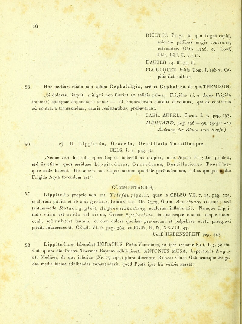 RICHTER Progr. Jn quo frigus capiti, calorem pedibus magis convenire, ostenditur. Gott. 1756. 4. Conf. Chir. Bibi. II. c. 112. DAtJTER 14. ff. 38. ff. PLGUCQUET Initia Tom. I. sub r. Ca. pitis imbecillitas. 55 Huc pertinet etiam non solum Cephalalgia, sed et Cephalaea, de qua THEMISON: „Si dolores, inquit, mitigati non fuerint ex calidis rebus; Frigidae (i. e. Aqua Frigida imbutae) 6pongiae apponendae sunt: — ad Empiricorum consilia devolutus, qui ex contrariis ad contraria transeundum,. causis resistentibus, probaverunt. CAEL. AUREL. Chron. I. i. pag. 287« MARCARD. pag. 3q6 — Q8..(gegen den Andrang des Blutes zum ICopfe ) • 56 e) II. Lippitudo, Gravedo, Destillatio To n si 11 a e qu e. CELS, I. 5. pag. 36: ,,Neque vero his solis, quos Capitis imbecillitas torquet, usus Aquae Frigidae prodest, *ed iis etiam, quos assiduae Lippitudines, Gravedines, Destillationes Tonsillae- que male habent. His autem non Caput tantum quotidie perfundendum, sed os quoque |£ulta Frigida Aqua fovendum est.“ COMMENTARIUS. 5? Lippitudo proprie non est Triefaugigkeit, quae a CELSO VII. 7, 15. pag. 735, oculorum pituita et ab aliis gramia, lemositas, Gr. XijgT], Germ. Augenbulter, vocatur; sed tantummodo Rothaugigkeit, Augen e n t ziin dung, oculorum inflammatio. Namque Lippi- tudo etiam est arida vel sicca, Graece in qua neque tument, neque fluunt oculi, sed rubent tantum, et cum dolore quodam gravescunt et palpebrae noctu praegravi pituita inhaerescunt, CELS. VI. 6. pag. 364. et PLIN. H. N. XXVIJI. 47. Conf. HEBENSTREIT pag. 347. 53 Lippitudine laborabat HORATIUS, Poeta Venusinus, ut ipse testatur S a t. I. 5. 30 etc. Cui, quum diu frustra Thermas Bajanas adhibuisset, ANTONIUS MUSA, Imperatoris Augu- sti Medicus, de quo inferius (Nr. 77. sqq.) plura dicentur, Balneas Clusii Gabiorumque Frigi- das media hieme adhibendas commendavit, quod Poeta ipse his verbis narrat: