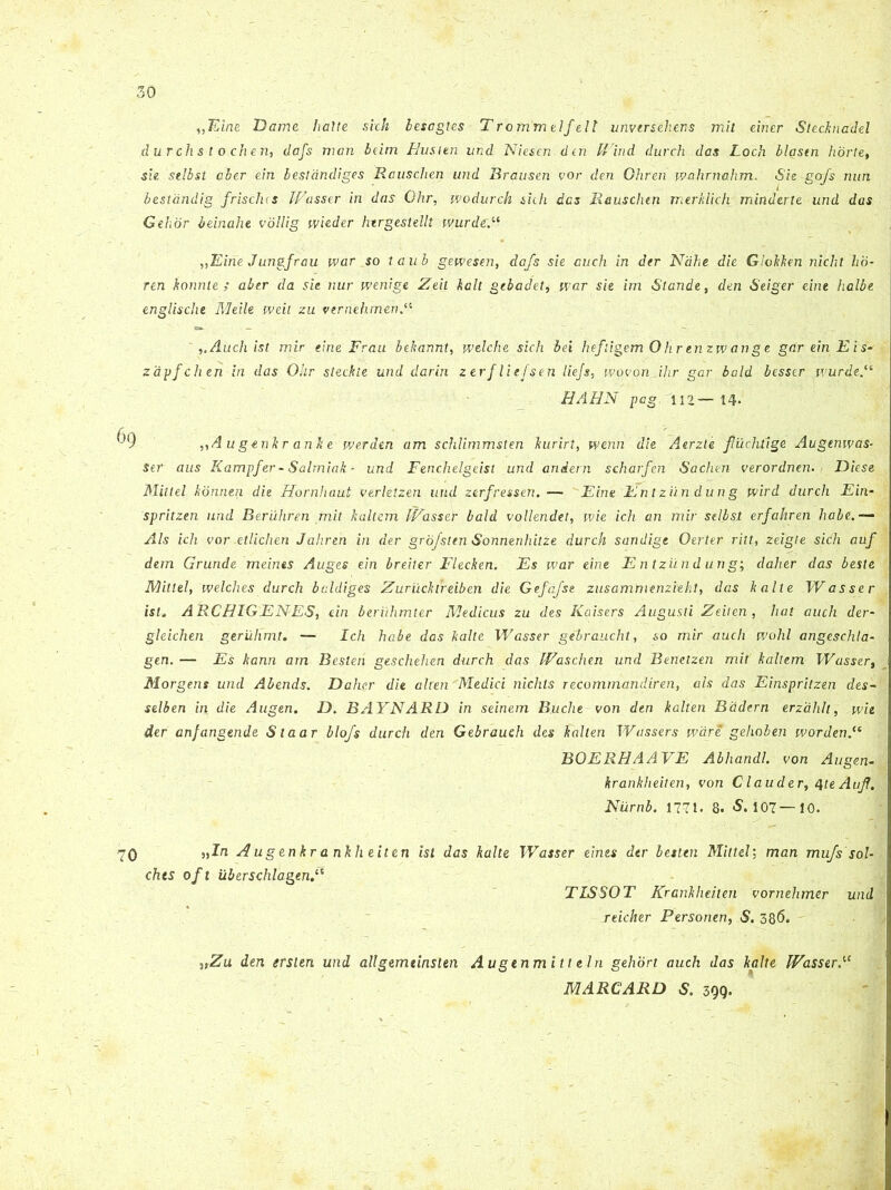 ,,Kine Dame halte sich lesagles Trommelfelt vnversehens mit einer Stecknadel durchs t o.chen, dafs man bcirn Husten und Niesen den Wind durch das Loch blastn horte, sie selbsl aber em bestandiges Rausclien und Brausen vor den Ghren wahrnahm. Sie-gofs nun bestdndig frisclus Wasser in das Ohr, wodurch sicli des Rausclien merkliclv minderte und das Gehor beinahe vollig wieder htrgestelll wurdeN „Eine Jungfrau war so taub gewesen, dafs sie auch in der Ndhe die Glokken niclxt lio• ren konnle ; aber da sie nur wenige Zeh kalt gebadet, war sie im Stande, den Seiger eine halbe englische Meile weit zu vernehmen Audi ist mir eine Frau bekannt, welche sich bei hefligem Ohrenzwange gareinEis- zapfchen in das Ohr steckte und darin zerfliefsen liejs, wovon.ihr gar bald besser wurde.(t HAHN pag, 112— 14« „A ugenkr anke werden am schlimmsten kurirl, wenn die Aerzte fiiichiige Augenwas- Ser aus Kampfer-Salmiak - und Fenchelgeist und andern scharfen Sachen verordnen. Diese Mittel konnen die Hornhaut verletzen und zerfressen.— Eine Entziindung vvird durch Ein- spritzen und Beruhren mit kallem Wasser bald vollendet, wie ich an mir selbsl erfahren habe,— Ais ich vor .etlichen Jahren in der grbjsltn Sonnenhitze durch sandige Oerter ritt, zeigte sich auf dem Grunde meines Auges ein breiter Flecken. Es war eine Entziindung; daher das beste Mittel, welches durch baldiges Zurucktreiben die Gefdfst zusammenzieht, das kalte Wasser ist, ARCHIGENES, ein beriihmter Medicus zu des Kaisers Augusti Zeiten, liat auch der- gleichen geriilimt. — Ich habe das kalte Wasser gebrauchl, so mir auch wohl anges chia- gen. — Es kann am Besleh geschehen durch das Waschen und Benetzen mit kallem Wasser, Morgens und Abends. Daher die alten'Medici nichts recommandiren, ais das Einspritzen des- selben in die Augen. D. BAYNARD in seinem Buche von den kalten Badern erzahlt, wie der anfangende Staar blofs durch den Gebraueh des kalten Wassers wdre gehoben wordenM BOERHAAVE Abhandl. von Augen- krankheiten, von Clauder, QteAuJf. Niirnb. 1771. 8. -S. 107—10. 70 Augenkrankheiten ist das kalte Wasser eines der besten Mittel; man mu/s sol- chts oft iiberschlagenN TISSOT Krankheiten vornehmer und reicher Personen, S. 386. ,,Zu den ersien und allgemtinsien Augtnmitl ein gehort auch das kalte Wasser N MARCARD S. 399.