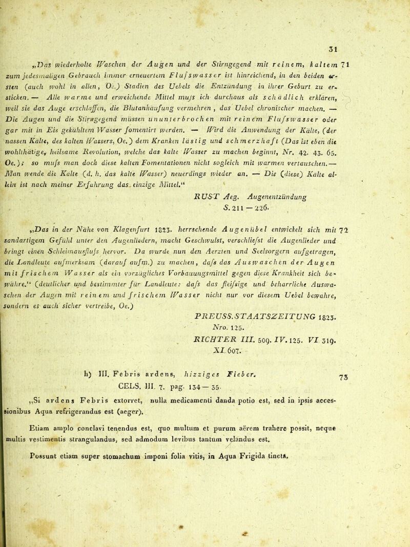 t,Das wiederholte Wascjiender Augen und der Stirngegend mit reinem, kaltem 71 zum jedesmaligen Gebrauch itnmer erneuerlem Flufswasser ist hinreichend, in den beiden ar- slen (auch wohl in allen, Oe.) Sladien des Uebels die Entzundung in ihrer Geburt zu er~ sticken,— Alie tvarme und eriveichende Mittel mujs ich durchaus ais schadlich erkldren, . weil sie das Auge erschlajfen, die Blutanhaufung vermehren , das Uebel clironischer machen. — Die Augen und die Stirngegend mussen ununlerbroch en mil reinem Flujsw asser oder gar mit in Eis gekuhltem Wasser fomentirt tverden. — fVird die Anwendung der Kdlte, (der nassen Kdlte, des kalten IVasser s, Oe.) dem Krahken lastig und schmerzhaft (Das ist eben die wohhhatige, heilsame Revolution, welche das kalte IVasser zu machen beginnt, Nr. 42. 43. 65. Oe.); so mufs man doch diese kalten Fomenlationen nicht sogleich mit ivarmen vertauschen.— Man wende die Kdlte (d. h. 'das kalte IVasser) neuerdings wieder an. — Die (diese') Kdlte al- hin ist nach meiner Erfuhrung das, einzige MittelA RUST Aeg. Augenentziindung S. 211—226. „Das in der Nahe von Klagenfurt 1323. herrschtnde A ugeniibel enttvickelt sich mit 71 sandartigem Gefuhl unter den Augenliedern, macht Geschwulst, verschliefst die Augenlicder und bringt einen Schleimausjlujs hervor. Da ivurde nun den Aerzten und Seelsorgern aufgetragen, die Landleule aufmerksam (darauj aufm.) zu machen, dafs das Ausw aschen der Augen mit fr is ehem Wasser ais eiri vorzugliches Vorbauungsrnittel gegen diese Krankheit sich be~ jvdhre.“ (deutlicher und btstimmter fur Landleute: dafs das fleifsige und beharrliche Auswa- schen der Augen mit reinem und frischem IVasser nicht nur vor diesem Uebel betvahre, sondem es aucli sicher vertreibe, Oe.) PREUSS.ST AATSZEITUNG 1823. Nro. 125. RICHTER III. 509. IV. 125. VI 319. XI 607. h) III. Febris ardens, hizziges Fieber. CELS. III. 1. pag. 134— 35. ,,Si ardens Febris extorret, nulla medicamenti danda potio est, sed in ipsis acces- sionibus Aqua refrigerandus est (aeger). Etiam amplo conclavi tenendus est, quo multum et purum aerem trahere possit, neque multis vestimentis strangulandus, sed admodum levibus tantum velandus est* Possunt etiam super stomachum imponi folia vitis, in Aqua Frigida tincta.