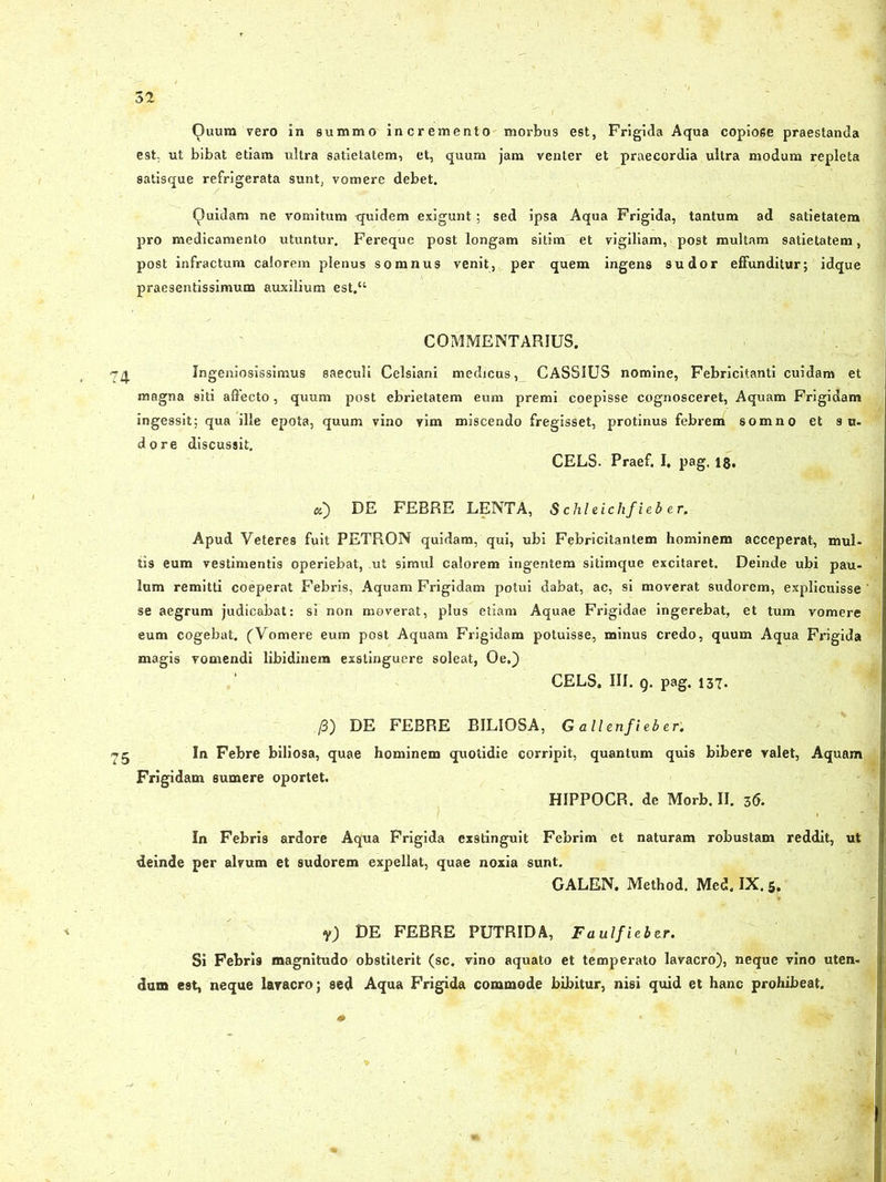 Quum vero in summo incremento morbus est, Frigida Aqua copiose praestanda est. ut bibat etiam ultra satietatem, et, quum jam venter et praecordia ultra modum repleta satisque refrigerata sunt, vomere debet. Quidam ne vomitum quidem exjgunt ; sed ipsa Aqua Frigida, tantum ad satietatem pro medicamento utuntur. Fereque post longam sitim et vigiliam, post multam satietatem, post infractum calorem plenus somnus venit, per quem ingens sudor effunditur; idque praesentissimum auxilium est.“ COMMENTARIUS. 74 Ingeniosissimus saeculi Celsiani medicus, CASSIUS nomine, Febricitanti cuidam et magna siti affecto, quum post ebrietatem eum premi coepisse cognosceret, Aquam Frigidam ingessit; qua ille epota, quum vino vim miscendo fregisset, protinus febrem somno et s u- do re discussit. CELS. Praef. I. pag, 1$. «) DE FEBRE LENTA, S chleichfieb er. Apud Veteres fuit PETRGN quidam, qui, ubi Febricitantem hominem acceperat, mul- tis eum vestimentis operiebat, .ut simul calorem ingentem sitimque excitaret. Deinde ubi pau- lum remitti coeperat Febris, Aquam Frigidam potui dabat, ac, si moverat sudorem, explicuisse ' se aegrum judicabat: si non moverat, plus etiam Aquae Frigidae ingerebat, et tum vomere eum cogebat. (Vomere eum post Aquam Frigidam potuisse, minus credo, quum Aqua Frigida magis vomendi libidinem exstinguere soleat, Oe.) CELS. III. Q. pag. 137. /3) DE FEBRE BILIOSA, G ali enfieb er: ^5 In Febre biliosa, quae hominem quotidie corripit, quantum quis bibere valet, Aquam Frigidam sumere oportet. HIPPOCR. de Morb. II. 36. In Febris ardore Aqua Frigida exstinguit Febrim et naturam robustam reddit, ut deinde per alvum et sudorem expellat, quae noxia sunt. GALEN. Method. Med. IX. 5. V) DE FEBRE PUTRIDA, Faulfieber. Si Febris magnitudo obstiterit (sc. vino aquato et temperato lavacro), neque vino uten- dum est, neque lavacro; sed Aqua Frigida commode bibitur, nisi quid et hanc prohibeat.