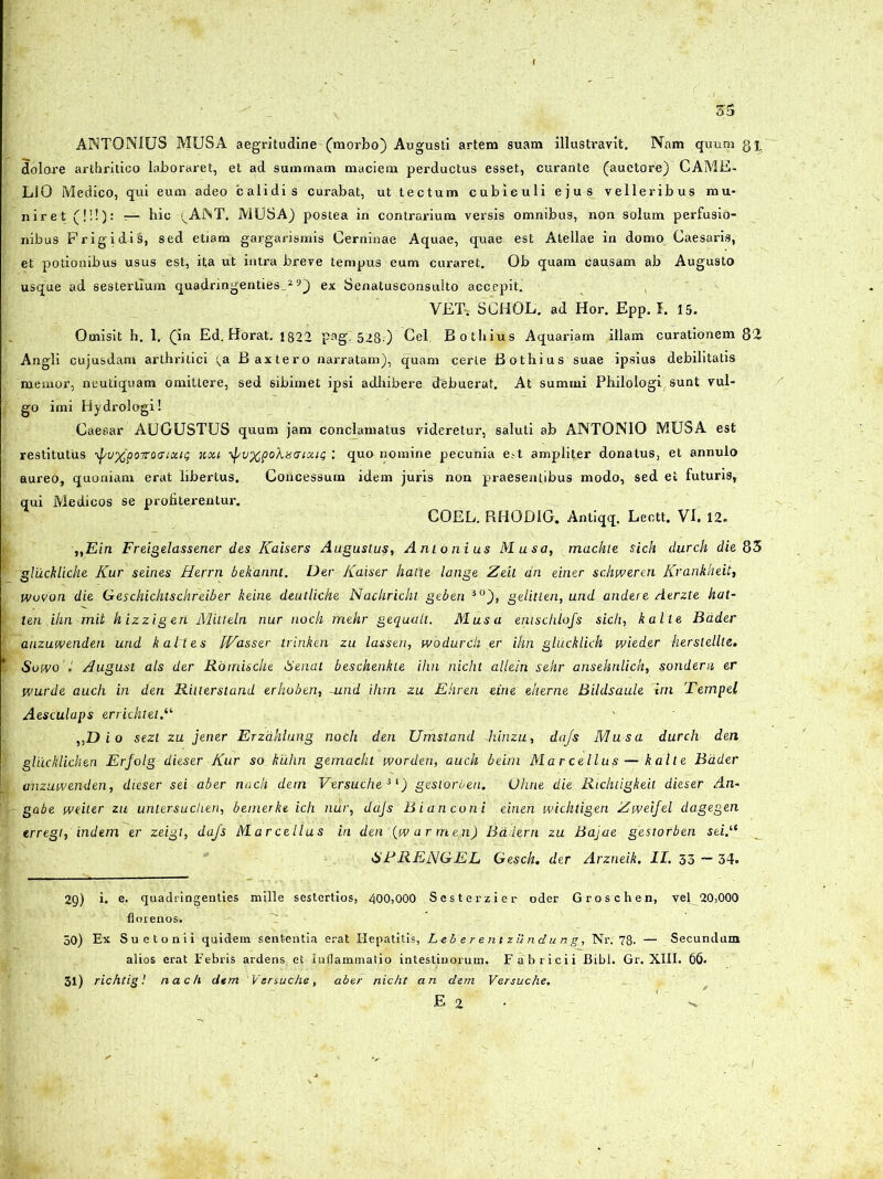 ANTONIUS MUSA aegritudine (morbo) Augusti artem suam illustravit. Nam quum qi dolore arthritico laboraret, et ad summam maciem perductus esset, curante (auctore) CAME- LIO Medico, qui eum adeo calidis curabat, ut tectum cubiculi ejus velleribus mu- niret (!!!): -— hic 'VAJNT. MUSA) postea in contrarium versis omnibus, non solum perfusio- nibus Frigidis, sed etiam gargarismis Cerninae Aquae, quae est Atellae in domo Caesaris, et potionibus usus est, ita ut intra breve tempus eum curaret. Ob quam causam ab Augusto usque ad sestertium quadringenties.29) ex Senatusconsulto accepit. YET-t SCHOL. ad Hor. Epp. I. 15. Omisit h. 1. (in Ed. Horat. 1822 pagi 528 ) Cei. Bothius Aquariam illam curationem 82 Angli cujusdam arthritici (,a Baxtero narratam), quam certe Bothius suae ipsius debilitatis memor, neutiquam omittere, sed sibimet ipsi adhibere debuerat. At summi Philologi sunt vul- go imi Hydrologi! Caesar AUGUSTUS quum jam conclamatus videretur, saluti ab ANTONIO MUSA est restitutus \[/v%poTrocrtxiQ nou 'j/uxpoXistuoug : quo nomine pecunia est ampliter donatus, et annuto aureo, quoniam erat libertus. Concessum idem juris non praesentibus modo, sed et futuris, qui Medicos se profiterentur. COEL. RHODIG. Antiqq. Lectt. VI. 12. „Ein Freigelassener des Kaisers Augustus, Antonius Musa, mackte sick durck die 85 gluckliche Kur seines Herrn bekannt. Der Kaiser hatte lange Zeil dn einer scliweren Krankheit, wovon die Geschichtschreiber keine deulliche Nachrickt geben 30), gelitten, und andere Aerzte kat- ten ihn mit hizzigen Mitteln nur nock mehr gequalt. Musa enischlofs sicli, kalte Bader anzuwenden und k al i es Wasser trinken zu lassen, wbdurdi er ihn glucklich wieder herslellte. Sowo August ais der Rbrnische Senat beschenkle ihn nicht allein sehr ansehrdich, sondern er wurde auch in den Rilterstand erhoben, -und ihrn zu Ehren eine eherne BiUlsaule 'ini Tempel Aesculaps errichtetK ,,D i o sezt zu jener Erzdhlung nodi den Umstand diinzu, dajs Musa durch den gliicklichen Erfolg dies er Kur so kiihn gemacht worden, auch beim Marcellus — kalte Bader anzuwenden, dieser sei ab er nack dem Versuche *l) gestorben. Ohne die Ricluigkeit dieser An- gabe weiter zu untersudien, bemerke ich nur, dajs Bianconi einen wichtigen Zweijel dagegen erregt, indem er zeigl, dajs Marcellus in den (wdrmen) Balem zu Bajae gestorben sei.“ 6RRENGEL Gesch. der Arzneik. II. 33 — 34. 2g) i. e. quadringenties mille sestertios, 400,000 Sesterzier oder Groschen, vel 20,000 floienos. 50) Ex Suetonii quidem sententia erat Hepatitis, LeberentzUndunJ., Nr. 78. — Secundum alios erat Febris ardens et Inflammatio intestinorum. Fabricii Bibi. Gr. XIII. 66. 31) richtig! nach dem Vsrsuche, aber nicht an dem Versuche.
