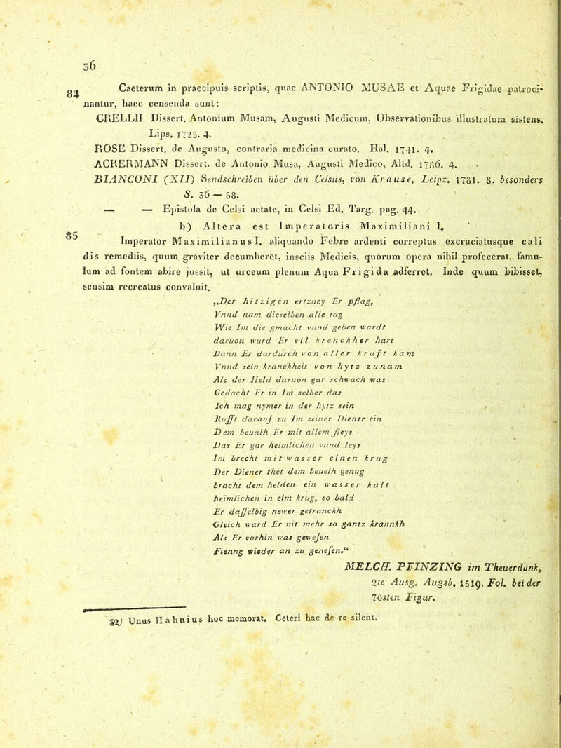 ;6 Caeterum in praecipuis scriptis, quae ANTONIO MUSAE et Aquae Fi-igidae patrocN nantur, haec censenda sunt: CRELLII Dissert, Antonium Musam, Augusti Medicum, Observationibus illustratum sistens. Lips. 1725. 4. ROSE Dissert. de Augusto, contraria medicina curato, Hal. 1741. 4, ACKERMANN Dissert. de Antonio Musa, Augusti Medico, Altd. 17136. 4. BIANCONI (XII) Sendschreiben uber den Celsus, von Krause, Leipz: 1781. 8. besonders S. 36 — 58. — — Epistola de Celsi aetate, in Celsi Ed. Targ. pag. 44. b) Altera est Imperatoris Maximiliani I. Imperator Maximilian us I. aliquando Febre ardenti correptus excruciatusque cali dis remediis, quum graviter deeumberet, insciis Medicis, quorum opera nihil profecerat, famu- lum ad fontem abire jussit, ut urceum plenum Aqua Frigida adferret. Inde quum bibisset, sensim recreatus convaluit. ,,Der hitzigen ertzney Er pflag, Vnnd nam tiieselben -alie tag Wie Im die gmacht vnnd geben wardt daruon wurd Er vil krenchher liart Dann Er dardurch von a lier kraft kam Vnnd sein kranchheit von hytz zunarn Ais der Held daruon gar schwach was Gedacht Er in Ini selber das Ich mag nymer in der hytz sein llufft darauj zu Im seiner Diener ein Dem beualh Er mit allem Jleys Das Er gar heimlichen vnnd leys Im brecht mitrwasser einen krug Der Diener thet dem beuelh genug bracht dem helden ein w asser kalt heimlichen in eim krug} so bald . Er dajjelbig newer getranchh Cleich ward Er nit mehr so gantz hrannkh Ais Er vorhin was gewejen fienng wieder an zu genefen MELCff. PFINZING im Theutrdanh, 2te Ausg. Augsb, 1519. Fol. btidw 70sten Figur. 1%) Unus Halxnius hoc memorat. Celeri hac de re silent.