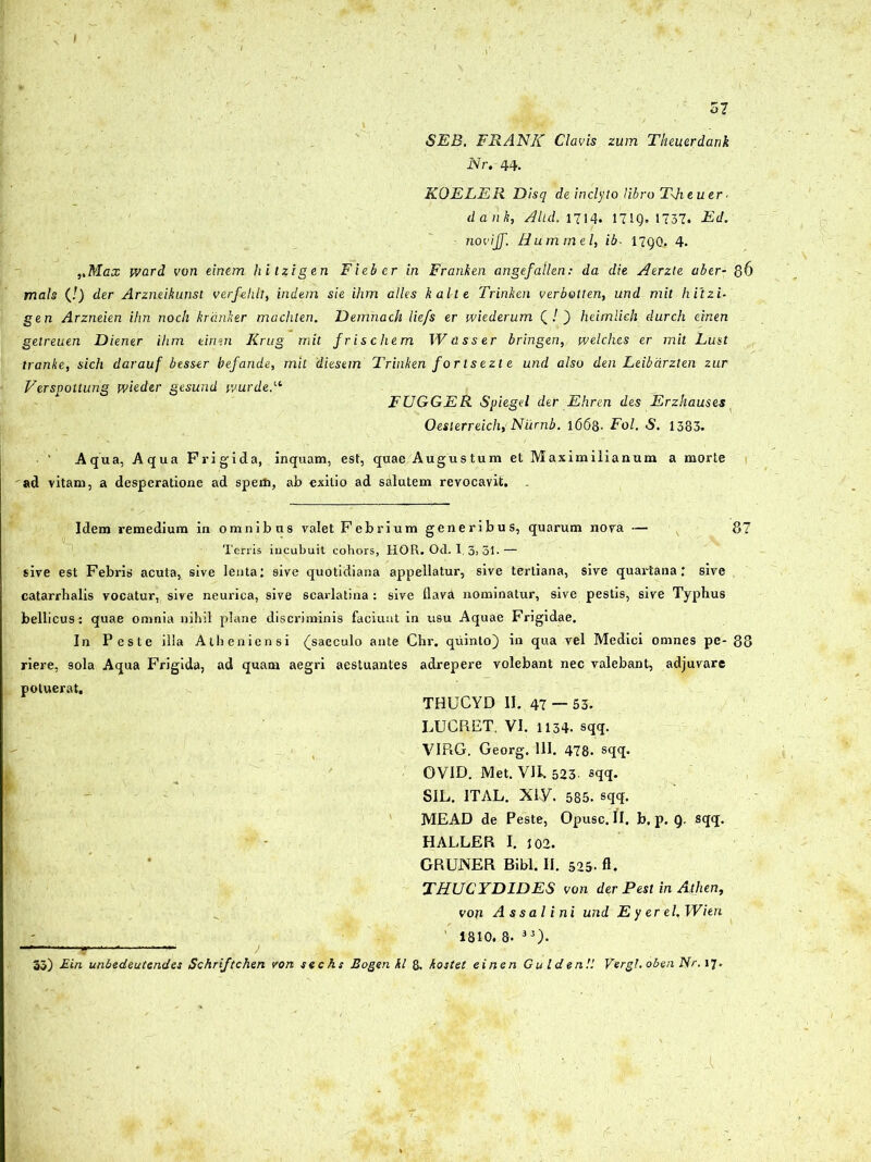 57 SEB. FRANIC Clavis zum Theuerdank Nr. 44. KOELER Disq de inclyto libro TJieuer ■ dank, Altd. 1714. 171Q. 1737. Ed. noviff. Hummel, ib. 17QQ. 4. ,tMax word von einem hitzigen Fieber in Franken angefallen: da die Atrzle aber- 86 mals (!) der Arzneikunsl verfelilt, indein sie ihm alles kal-te Trinken verbotten, und mit hitzi- gen Arzneien ihn noch krdnker machten. Demnach liefs er wiederum ( / ) heimlich durch einen getreuen Diener ihm einen Krug mit frischem Wasser bringen, welches er mit Lust tranke, sich darauf btsser befande, mit diesem Trinken for Is ezt e und also den Leibdrzlen zur Versvottung wieder gesund wurde.u FUGGER Spiegd der Ehren des Erzhauses Oesterreich, Niirnb. 1668. Fol. S. 1383. Aqua, Aqua Frig'ida, inquam, est, quae Augustum et Maximilianum a morte ad vitam, a desperatione ad spem, ab exitio ad salutem revocavit. Idem remedium in omnibus valet Febrium generibus, quarum nova — 87 Terris incubuit cohors, HOR. Od. I, 3> 31- — sive est Febris acuta, sive lenta: sive quotidiana appellatur, sive tertiana, sive quartana: sive catarrhalis vocatur, sive neurica, sive scarlatina : sive flava nominatur, sive pestis, sive Typhus bellicus^ quae omnia nihil plane discriminis faciunt in usu Aquae Frigidae. In Peste illa Atheniensi {saeculo ante Chr. quinto) in qua vel Medici omnes pe- 88 riere, 9ola Aqua Frigida, ad quam aegri aestuantes adrepere volebant nec valebant, adjuvare potuerat. THUCYD II. 47 — 53. LUCRET. VI. 1134. sqq. VIRG. Georg. 111. 478. sqq. OVID. Met. VII. 523 sqq. SIL. ITAL. XIV. 585. sqq. MEAD de Peste, Opusc. II. b. p. Q. sqq. HALLER I. 102. GRUNER Bibi. II. 525- A. THUCYDIDES von der Pesl in Atlien, von As sal ini und E y er el.Wien 1810. 8- 33). —'—