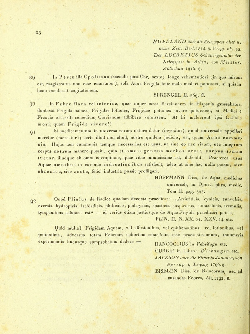 HUFELAND iiber die Kriegspest alter u. nernr Zeit.-Berl, 1814. 8- Vergi, ob. 53. Des LUCRETIUS Schauergemalde der Kriegspest in Athen, von JVIeister, ZiiUichau 1816. 8. Iu Peste illa Cpolitana (saeculo post Chr, sexto), longe vehementiori (in qua mirum est, magistratus non esse emortuos!), sola Aqua Frigida huic malo mederi potuisset, si quis in hanc incidisset cogitationem. SPRENGEL II. 269. ff. 9'0 In Febre flava vel icterica, quae nuper circa Barcinonem in Hispania grassabatur, duntaxat Frigida balnea, Frigidae lotiones, Frigidae potiones juvare potuissent, si Medici e Francia arcessiti remedium, Currianum adhibere voluissent. At hi maluerunt ipsi Calide mori, quam Frigide vivere!! gj Si medicamentum in universa rerum natura datur (invenitur), quod universale appellari meretur (mereatur); certe illud non aliud, nostro quidem judicio, est, quam Aqua commu- nis. Hujus tam communis tamque necessarius est usus, ut sine eo nec vivum, nec integrum corpus nostrum manere possit: quin et omnis generis morbos arcet, corpus sanum tuetur, illudque ab omni corruptione, quae vitae inimicissima est, defendit. Praeterea usus Aquae omnibus in curando indicationibus satisfacit, adeo ut sine hac nulla passio, sive chronica, sive acuta, felici industria possit profligari. HOFFMANN Diss, de Aqua, medicina universali, in Opusc. phy6. medie. Tom II. pag. 383. Q2 Ouod Plinius de Piadice quadam decocta praedicat: -,,Arthriticis, cynicis, convulsis, eversis, hydropicis, ischiadicis, phthisicis, podagricis, spasticis, suspiriosis, stomachicis, tremulis, tympaniticis salutaris est“ — id verius etiam justiusque de Aqua Frigida praediedri potest. PLIN. H. N. XX.21. XXV.24.etc. Quid multa? Frigidam Aquam, vel affusionibus, vel epithematibus, vel lotionibus, vel potionibus, adversus totam Febrium cohortem remedium esse praesentissimum, innumeris experimentis hucusque comprobatum dedere - RANCOCCIUS in Febrifugo etc. GURRIE in Libro: M/irkungen elc. JACKSON uber die FieberinJamaica, voti Sprengel, Leipzig 1796.8. EISELEN Diss. de Balneorum, usu ad curandas Febres, Alt. 1792. 8.