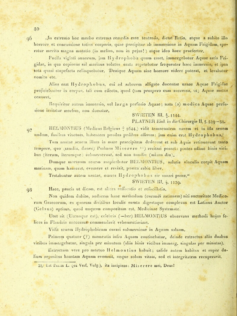 „fn extremo hoc morbo extrema remedia esse tentanda, dictat Ratio, atque a subito illo horrore et concussione totius corporis, quae percipitur ab immersione in Aquam Frigidam, spe- ratur merito magna mutatio (in melius, non in pejus!) atque ideo haec praefertur. Puella'viginti annorum, jam Hydrophoba quum esset, immergebatur Aquae satis Fri- gidae, in qua copiosus sal marinus solutus .erat: repetebatur frequenter haec immersio, et ipsa tota quasi stupefacta relinquebatur. Denique Aquam sine horrore- videre poterat, et levabatur vomitu etc. Alius erat Hydrophobus, cui ad arborem alligato ducentae urnae Aquae Frigidae projiciebantur in corpus,, tali cum effectu, 'quod (tam prospero cum successu, ut) Aquae metus cessaret. . '( ‘  HL ■ -FL & :■ „11 Requiritur autem immersio, vel larga perfusio Aquae; nafn (a) modica Aquae perfu- sione irritatur morbus, non domatur. SWIETEN III. §. 1144. PLATNER Einl. in die Chirurgie II. §. 52Q—31. HELMGNTIUS (Medicus Belgicus y 1644.) vidit transeuntem navem et in illa senem nudum, funibus vinctum, habentem pondus pedibus affixum: jam enim erat Hydro phobus.3 Tum nautae senem ilium in mare praecipitem dederunt et sub Aquis retinuerunt tanto tempore, quo ’ (tamdi u, donec) Psalmus Miserere 3 5) recitari posset: postea adhuc binis vici- bus (iterum, iterumque) submerserunt, sed non tarndiu (minus diu). Dumque mortuum senem suspicabatur HELMGNTIUS., solutis vinculis coepit Aquam marinam, quam hauserat, evomere et revixit, postea'rabie liber. Testabantur autem nautae, omnes Hydrophobos sic sanari posse.“ SW1ETEN III. §. n3g. Haec, paucis ut dicam, est altera suffocatio et refocillatio. Non quidem dubito, audacem hanc methodum (curandi rationem) niti auctoritate Medico- rum Graecorum, ex quorum divitibus loculis! sumta digestaque complexus est Latinus Auctor (Gei sus) optimo, quod unquam compositum est, Medicinae Systemate. Utut sit (Utcunque est),'celebris (—ber) HELMOiNTIUS observans methodi hujus fe- lices in Flandria successui commendavit vehementissime. Vidit senem Hydrophobicum curari submersione in Aquam salsam. Primuip quatuor (?) momentis infra Aquam continebatur, deinde extractus aliis duabus vicibus immergebatur, singula per minutum (aliis binis vicibus immerg. singulas per minutas). Extractum vere pro mortuo Helmontius habuit; calide autem habitus et super do- lium j-epositus haustam Aquam evomuit, neque solum vitam, sed et integritatem recuperavit, 55J £st Psa,m L. (.ex Verf, Vulg.), ita incipiens: Miserere mei, Deusi