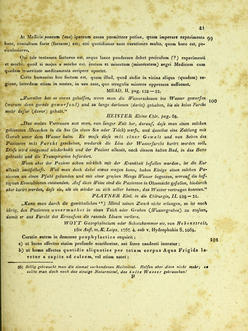 At Medicis',suorum (sua) ipsorum causa permittere potius, quam imperare experimenta gg haec, consultum forte (fortasse) est; etsi quotidianae sunt curationes multo, quam haec est, pe- riculosiores, - Qui tale tentamen facturus est, aequa lance ponderare debet periculum (?) experimenti et morbi: quod si majus a morbo est, 'justum et misertum (miserentem) aegri Medicum cum quadam temeritate medicamenta arripere oportet. Certe humanius hoc factum est, quam illud, quod audio in vicina aliqua (quadam) re- gione, interdum etiam in nostra, in usu esse, quo stragulis miseros oppressos suflocant. MEAD. II. pag. 128 — 32. „Zuweilen hat es etwas geholfen, wenn man die W'asserscheuen iris Wasser geworfen (avarum denn gerade geworfen?) und so lange darinnen (darin), gehalten, bis sie keine Furcht mehr dafiir (davor) gehabt HEISTER Kleine Chir. pag. 68. „Das meiste Verirauen sezt man, von tanger Zeit her, darauf, dafs man einen solchen gebissenen Menschen in die See (in einen See oder Teich) werfe, und daselbst eine Zeitlang mit Gewalt unter dem Wasser halte. Es mufs diefs mit e i ner Gewalt und von Seilen des Pazienten mit Furcht geschehen, wodurch die Idee der Wasserfurcht kurirt iverden soli. Diefs wird einigemal wiederhohlt und der Pazient allezeit, nach diesern kalten Bad, in das Bette gebracht und die Transpiraiion befordert. IVenn aber der Pazient schon wirklich mit der Krankheit befallen worden, ist die Kur allezeit zweifelliaft. IVeil man doch dabei etwas wagen kann, liaben Einige einen solchen Pa• zienten an einen Pfahl gebunden und mit einer grofsen Menge IVasser begossen, worauf die hef- tigslen Konvulsionen entslanden. Auf diese IVeise sind die Pazienten in Ohnmacht gefallen, hiedurch aber kurirt worden, dafs sie, ais sie wieder zu sith selber kamen, das Wasser verlragen konnten.‘e PLATNER Einl. in die Chirurgie, II. 52Q — 31. „Kann man durch die gewbhnlichen JS) Mittel seinen Zweck nicht erlangen, so ist noch ilbrig, den Pazienten unver muthet in einen Teich oder Graben (Wasser gr ab en) zu stofsen, damil er aus Furcht des Ersaufens die rasende Ideam verliere. WOYT Gazophylacium oder Schatzkammer etc. von Heb enstreit, 16te Aufl. m.K.Leipz. 1767. 4. sub v. Hydrophobia S. 1065. Curatio autem in demorso prophylactica requirit: a) ut locus affectus statim profunde scarificetur, aut ferro candenti inuratur : b) ut homo affectus quotidie aliquoties per totum corpus Aqua Frigida la- vetur a capite ad calcem, vel etiam natet: 36) Billig gebraucht man die einmal vorhandenen Heilmittel. Helfen aber diese nicht mehr; t9 solite man doch noch das einzige Naturmittei, das kalte Wasser gebrauchenl F