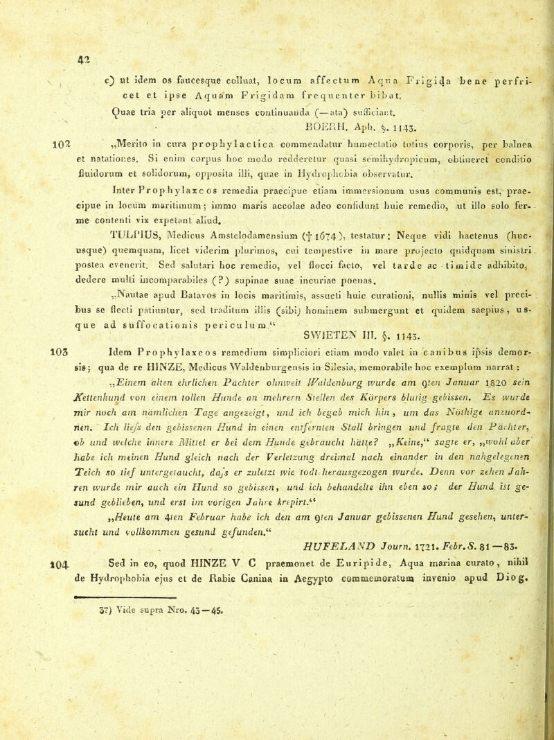 c) ut idem os faucesque colluat, locum affectum Aqua Frigida bene perfri- cet et ipse Aquam Frigidam f r e qu e n t e r bib a t, Quae tria per aliquot menses continuanda (—ata) sufficiant. BOERH. Aph. 1143. 102 „Merito in cura propby 1 actica commendatur humectatio totius corporis, per balnea et natationes. Si enim corpus hoc modo redderetur quasi semihydropicum, obtineret conditio fluidorum et solidorum, opposita illi, quae in Hydrophobia observatur. Inter Prop hylaxe os remedia praecipue etiam immersionum usus communis est, prae- cipue in locum maritimum ; imnio maris accolae adeo confidunt huic remedio, ,ut illo solo fer- ine contenti vix expetant aliud. TULPIUS, Medicus Amstelodamensium (•]• 1674), testatur: Neque vidi hactenus (huc- usque) quemquam, licet viderim plurimos, cui tempestive in mare projecto quidquam sinistri postea evenerit. Sed salutari hoc remedio, vel flocci facto, vel tarde ac timide adhibito, dedere multi incomparabiles (?) supinae suae incuriae poenas. ,,Nautae apud Batavos in locis maritimis, assueti huic curationi, nullis minis vel preci- bus se flecti patiuntur, sed traditum illis (sibi) hominem submergunt et quidem saepius, us- que ad suffocationis periculum “ SWJETEN III. §. 1143. 105 Idem Prophylaxeos remedium simpliciori etiam modo valet in canibus ipsis demor- sis; qua de re H1NZE, Medicus Waldenburgensis in Silesia, memorabile hoc exemplum narrat : „Einem 'alten ehrlichen Pdchter ohnweit IValdenburg wurde am Qten Januar 1820 sein Kettenhund eo n einem tollen Hunde an mehrern Stellen des Korpers blutig gebissen. Es wurde mir noch am namlichen Tage angezeigt, und ich begab midi hin, um das Nolhige anzuord- nen. Ich liefs den gebissenen Hund in einen entfernten Stall bringen und fragte den Pdchter, cb und welche innere Mitlel er bei dem Hunde gebraucht halte? „Keine,lt sagte er, „wohl aber habe ich meinen Hund gleich nach der Verletzung dreimal nach einander in den nahgelegmen Teich so tief untergetaucht, dajs er zuklzt wie todt lierausgezogen wurde. Denn vor zehen Jah- ren wurde mir auch ein Hund so gebissen, und ich behandelte ihn eben so; der Hund ist ge- sund gtblieben, und erst im vorigen Jahre krepirt.“ „Heute am 4ien Februar habe ich den am Qten Januar gebissenen Hund gesehen, unter- sueht und vollkommen gesund gefunden.“ HUFELAND Journ. 1721. Febr.S. 81 —83» 104 Sed in eo, quod HINZE V C praemonet de Euripide, Aqua marina curato, nihil de Hydrophobia ejus et de Rabie Canina in Aegypto commemoratum invenio apud Diog, 57) Vide supra Nro. 43 — 45.