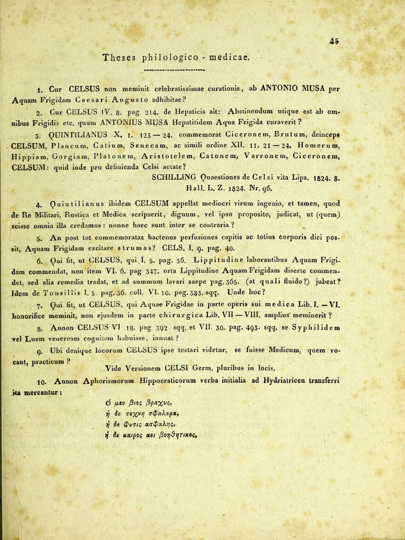 Theses philologico - medicae. 1. Cur CELSUS non meminit celebratissimae curationis, ab ANTONIO MUSA per Aquam Frigidam Caesari Augusto adhibitae? 2. Cur CELSUS IV. 8. pag. 214. de Hepaticis ait: Abstinendum utique est ab om- nibus Frigidis etc. quum ANTONIUS MUSA Hepatitidem Aqua Frigida curaverit ? 3. QUINTILIANUS X. i. 123 — 24. commemorat Ciceronem, Brutum, deinceps CELSUM, Plancum, Catium, Senecam, ac simili ordine XII. u. 21—24. Homerum, Hippiatn, Gorgiam, Platonem, Aristotelem, Catonem, Varronem, Ciceronem, CELSUM: quid inde pro definienda Celsi aetate? SCHILL1NG Quaestiones de Celsi vita Lips. 1824. 8- Hali. L. Z, 1824. Nr. 96. 4. Quintilianus ibidem CELSUM appellat mediocri virum ingenio, et tamen, quod de Re Militari, Rustica et Medica scripserit, dignum, vel ipso proposito, judicat, ut (quenQ scisse omnia illa credamus : nonne haec sunt inter se contraria ? 5. An post tot commemoratas hactenus perfusiones capitis ac totius Corporis dici pos- sit, Aquam Frigidam excitare strumas? CELS. I. Q. pag. 40. 6. Qui fit, ut CELSUS, qui I. 5. pag. 36. Lippitudine laborantibus Aquam Frigi- dam commendat, non item VI. 6. pag 347. orta Lippitudine Aquam Frigidam diserte commen- det, sed alia remedia tradat, et ad summum lavari saepe pag. 365* (at quali fluido?) jubeat? Idem de Tonsillis 1. 5. pag. 36. coli. VI. 10. png.383.sqq. Unde hoc? 7. Qui fit, ut CELSUS, qui Aquae Frigidae in parte operis sui medica Lib. I. —VI. honorifice meminit, non ejusdem in parte chirurgica Lib. VII — VIII. amplius'meminerit ? 8. Annon CELSUS VI 1.3. pag 392 sqq. et VII. 30. pag. 493- sqq. se Syphilidem vel Luem veneream cognitam habuisse, innuat ? 9. Ubi denique locorum CELSUS ipse testari videtur, se fuisse Medicum, quem vo- cant, practicum ? Vide Versionem CELSI Germ, pluribus in locis. 10. Annon Aphorismorum Hippocraticorum verba initialia ad Hydrialricen transferri ka mereantur: d fitv fiios Ppocxvs, y 6e rexvTj <r(pK\epx, »7 ie tyuaiG ua$xk‘<\G, 1j ie Hdtpo; ubi Poy&ijUKOi;,