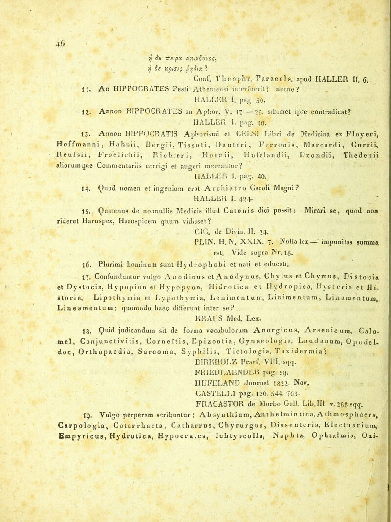 f/ $6 VEipx CiKlvSvVOQi 7/ is Xpi<7IG pxSlX ? . Conf. Theophr. Par ac ei s. apud HALLER II. Q. I!. An HIPPOCRATES Pesti Atheniensi interfuerit? necne? HALLER I. pag 30. 12. Annon HIPPOCRATES in Aphor. V, 17 —25. sibimet ipse contradicat? HALLER I. pag. 40. 13» Annon HIPPOCPiATIS Aphorismi et CELSI Libri de Medicina ex Floyeri, Hoffmanni, Hahnii, Bergii, Tissoti, Dauteri, Ferronis, Marcardi, Currii, Reufsii, Froelichii, Richteri, Hornii, Hufelandii, Dzondii, Thedenii aliorumque Commentariis corrigi et augeri mereantur? HALLER 1. pag. 40. 14. Quod nomen et ingenium erat Archiatro Caroli Magni? HALLER I. 424- 15. Quatenus de nonnullis Medicis illud Catonis dici possit: Mirari se, quod non. rideret Haruspex, Haruspicem quum vidisset? CIC. de Divin. II. 24. PLIN. H. N. XXIX. 7. Nulla lex— impunitas summa , e9t. Vide supra Nr. 13. 15. Plurimi hominum sunt Hydrophobi et nati et educati. 17. Confunduntur vulgo Anodinus et Anodynus, Chylus et Chymus, Distoci» et Dystocia, Hypopion et Hypopyon, Hidrotica et Hydropica, Hysteria et Hi- storia, Lipothymia et Lypothymia, Lenimentum, Linimentum, Linamentum, Lineamentum: quomodo haec differunt inter se? KRAUS Med. Lex. 18. Quid judicandum sit de forma vocabulorum Anorgicus, Arsenicum, Calo- mel, Conjunctivitis, Corne itis, Epizoolia, Gynaeologia, Laudanum, Opodel. doc, Orthopaedia, Sarcoma, Syphilis, Tictologia, Taxidermia? BIRRHOLZ Praef. VIII. sqq. FRIEDLAENDER pag. 59. HUFELAND Journal 1822- Nor. CASTELLI pag. 126. 544- 703. FRACASTOR de Morbo Gal). Lib.Ill r.288 sqq. S9. Vulgo perperam scribuntur ; Ab synthium. An t h elmi n tica, A thm osp haera, Carpologia, Catarrhacta, Catharrus, Chyrurgus, Dis.s e.n te r i a, E le ctu ar i um, Empyricus, Hydrotica, Hypocrates, Ichtyocolla, Naphta, Ophtalmia, Oxi-