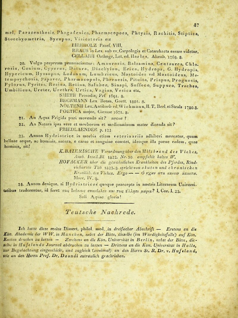 4? mei, Paracenthesis, Phagadenica, Pharmac opoea, Phtysis, R a ebitis, S tip ti c a, Stoechyometria, Syrupus, Vision tori a elc EIRKHOLZ Praef. VIR. KR AUS in Rex. sub vv.Carpologia et Catarrhacta errare videtur. CELLARII Orlhogr. Lat. ed. Har le s. Altenb.'1768. 8- 20. Vulgo perperam pronuhciantur: Amaurosis, Balsamina, Centaurea, Chlo- rosls, Conium, Cyperus, D-atura, Diachylon, Eri ca, Hy d rops , G. Hydropis, Hypericum, Hyssopus, Ladanum, Lumbricus, Mastoides vel Mastoideus, Me- te mp sy ch osi s, Papaver, Pharmacopola, Phrenesis, Pituita, P ri apu s, Pr o gn o s is, Pylorus, Pyrites, Resina, Retina, Saluber, Sinapi, Suffoco, Suppuro, Trachea Umbi li cu s, Ureter, Urethra, U r ti c a,' V a gi n a, Vesica etc. S METII Prosodia* Frf l6gi. 8. BECKMANN Lex. Botan. Goett. lgO!. 8« INOLTENU Lex.Antibarb ed.W i chman n, II. T. Berl, etStrals 1730,8. POETICA major, Giessae j671. 8. * 21. An Aqua, Frigida puri movendo sit? necne ? 22. An Natura ipsa vere et morborum et medicaminum mater dicenda sit? FRIEDLAENDEPi p. 122. 23. Annon Hydriatrice in morbis etiam veterinariis adhiberi mereatur, quum bellnae aeque, ac hominis,.natura, e carne et sanguine constet, ideoque illa paene eadem, quae hominis, sit? K. B AIE RISC HE Verordnung iiber denMilzb p a n d des Viehes, Ansb. Inteil.BL 1822. Nr- 30. empfehlt kalles IV. HOFACKER uber die gewohnlichen Krankheiten des Pferdes, Rind- , vielies^etc Tilb. 1823.8- spricht von akuten imd chronis cken Kruiikhk. des Viehes. JErgo— (5 s^cav tara, axasiv ay.sarta. Mare. IV. g. 24- Annon denique, si Hydria trices quoque praecepta in nostris Liter arum Universi- tatibus traderentur, id foret rou; ludxtou; aftotySjxkm kxi tou; jihXijtu gcopia? I. Cor. I. 23. Soli Aquae. gloria! Teutsche Nctchrede. Ich lialte diese rrteine Dissert. philol. med. Jn dreifacher Abschrift — Erstens an die Kdn. Akademie der W W. in Miinchen, nebst der Bitte, dieselbe (im Wurdigheitsfalle') auf Kdn. Kosten drucken zu lassen — Zweitens an die Kdn. Universiliit in Berl in, nebst der Bilte, dte- Selbe in Hufelands Journal abdrucken zu lassen —- Drillens an die Kdn. Universitdt in Halie, zur Begulachtung eingeschickt, und zugleich (zweimal) an den Herrn St. R. Dr. v. Huf «land, wie an den Herrn Prof. Dr. Dzondi zutraulich geschriebtn.