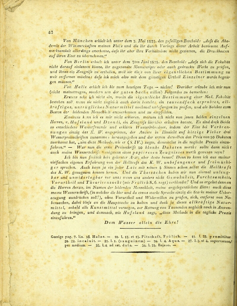 Von Miinclien erhieltich unter dem 3. Mai 1825. den gefdlligeh Bescheid: „dafs die Aka- demie der Wissensckaften meinen Fleifs und die ihr durch Vorlage dieser Arbeit bewiesene Auf- mtrhsamkeit allerdings anerkenne, dafs ihr aber ihre Verhdilnisse niclit. gestatten, die Druckkosten auf iliren Etat zu iibernehmen Von Berlin erluelt ich unter dem 'iten Juni. 1825- den Bescheid: ,,dafs sich die Fakultat nicht darauf einlassen honne, ihr zugesandte Manuscripte oder auch gedruchte LVerke zu priifen, und ihrten ein Zeugnifs zu ertheilen, tveil sie- diefs von ihrer ei gent lichen B est im mung zu iveit entfernen mochte; dajs ich mich also mit dem giinstigen Urtheil E inzelner werde begnii- gen mussenV Von Halle erhielt ich bis zum lieutigen Tage — nichts! Dariiber erlaube ich mir nun (nicht meinetwegen, sondern urn der guten isache willen) Folgendes zu bemerken: Erslens sehe Uh nicht ein, worin die eigentliche Bestimmung einer NLe.il. Fahultdt bestehen soli, wenn sie nicht zugleich auch darin besteln: ein l ausendfach er pr o b t es, all- krdf tiges, unt r uglichesNatur mittel nochmal unlcfangen zu priifen, und ais Solches zum Besten der leidenden MenschhV.l anznerkennen und zu empfehlen. Zweitens kmn ich es mir nicht erhldren, warum ich nicht von jenen beiden einzelnen Herren, v.Hufeland und Dzondi, ein Zeugnifs hier uber- erhiillen konnte. Es sind doch Beidt so entschiedene Wasserfreunde und erklarle Wasserlobredner, indem der Eine bei Verbren- nungen einzig das K. IV. angepriesen, der Andere in Hinsicht auf hitzige Fieber drei W asser preisschriften zusammei herausgegeben und der ersien ders elben den Preis von 50 Dukaten zuerkannt hat, ,,um diese Methode, wie er (S. IV.') sagte, demnacjist in die tagliclie Praxis einzu- fiihren.(i — War nun die erste Preisschrift 50 blanke Dukaten werlh; solite dann nicht auch meine Wasser schrifi menigstens, eines p a pier en en Teugnisses werlh gewesen seyn? Ich bin nun freiiich kein gelernter Arzt; aber desto besser! Denn so kann ich aus meiner vielfachen eigenen Erfahrung von der Heilkraft des K, IV. unb ef an gener und f r e ini u liti- ger sprechen. Auch kann ja ein jeder Laie mit seinen 5 Sinnen schon selbst die Heilkraft des K. IV. genugsam kennen lerrien. Und die Thatsache.fi haberi wir nun einmal unleug- bar und unwiderlegbar vor uns; wenn uns anders nicht Gewohnkeit, Fur c h t s a m k e it, Vo r urtheil und Theorieen su-ch t (wie F rolic h S. 6- sagt) verblendet! Und so ergehet denn an die Herren Aerzte, im Namen der leidenden Menschheit, meine angelegentlichste Bilte: auch diese meine Wasserschrift, (in welcher die hier und da etwas starke Sprache einzig die Starke meiner Ueber- zeugung ausdrucken soli!), ohne~ Vorurtheil und Widerwillen zu priifen, sich, enlfernt von Ne- bensachen, dabei blofs an die Hauptsache zu halten und doch jd dieses al Ikraftige Natur- miltel, sobald alie Kunst mittel versagen, zur Rettung von Tausenden sogleich noch in Anwen- dung zu bringen, und demnach, wie Hufeland sagt, ,,diese Methode in die tagliche Praxis einzufuhr en.i( D em Wasser allein die Ehre! Corrige pag. 7- lin. 16. Halae. — io. 1. 12. et 13. Pitschaft, Frolich. — 11. I. 22. promittitur 20. 22. incaluit. — 21. 1- 1. (sanguinem) — 24- 1. 4. A qu a. — 27- 1.2. et 4. supervacuas/ per medium. — 52. 1.4- ad sat. data. — 34. 1.25. Bajauo. —