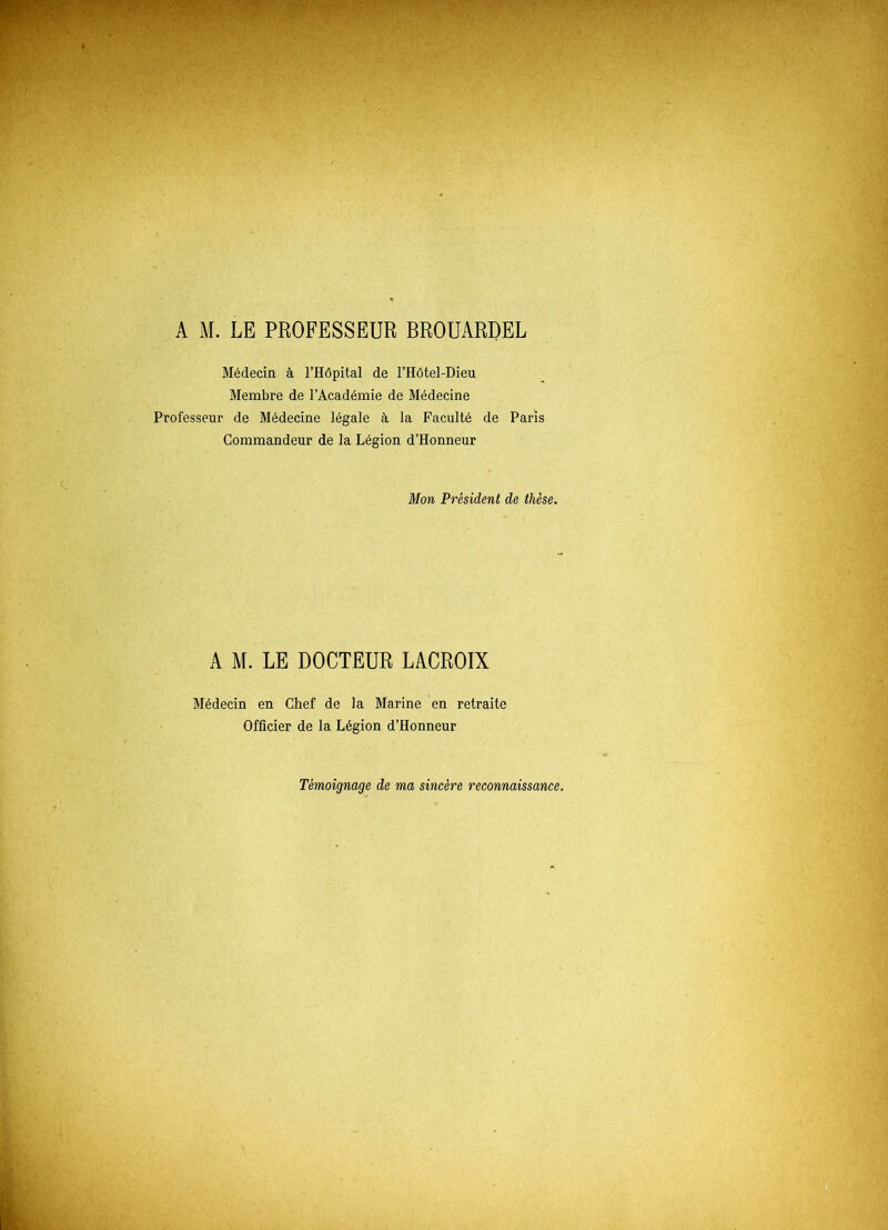 A M. LE PROFESSEUR BROUARDEL Médecin à l’Hôpital de l’Hôtel-Dieu Membre de l’Académie de Médecine Professeur de Médecine légale à la Faculté de Paris Commandeur de la Légion d’Honneur Mon Président de thèse. A M. LE DOCTEUR LACROIX Médecin en Chef de la Marine en retraite Officier de la Légion d’Honneur Témoignage de ma sincère reconnaissance.