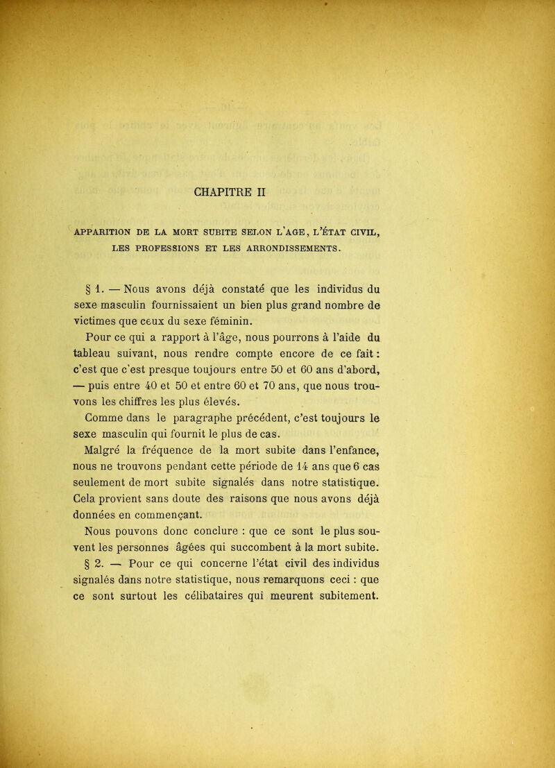 CHAPITRE II APPARITION DE LA MORT SUBITE SELON L’AGE, L’ÉTAT CIVIL, LES PROFESSIONS ET LES ARRONDISSEMENTS. § 1. —Nous avons déjà constaté que les individus du sexe masculin fournissaient un bien plus grand nombre de victimes que ceux du sexe féminin. Pour ce qui a rapport à l’âge, nous pourrons à l’aide du tableau suivant, nous rendre compte encore de ce fait : c’est que c’est presque toujours entre 50 et 60 ans d’abord, — puis entre 40 et 50 et entre 60 et 70 ans, que nous trou- vons les chiffres les plus élevés. Comme dans le paragraphe précédent, c’est toujours le sexe masculin qui fournit le plus de cas. Malgré la fréquence de la mort subite dans l’enfance, nous ne trouvons pendant cette période de 14 ans que 6 cas seulement de mort subite signalés dans notre statistique. Cela provient sans doute des raisons que nous avons déjà données en commençant. Nous pouvons donc conclure : que ce sont le plus sou- vent les personnes âgées qui succombent à la mort subite. § 2. — Pour ce qui concerne l’état civil des individus signalés dans notre statistique, nous remarquons ceci : que ce sont surtout les célibataires qui meurent subitement.