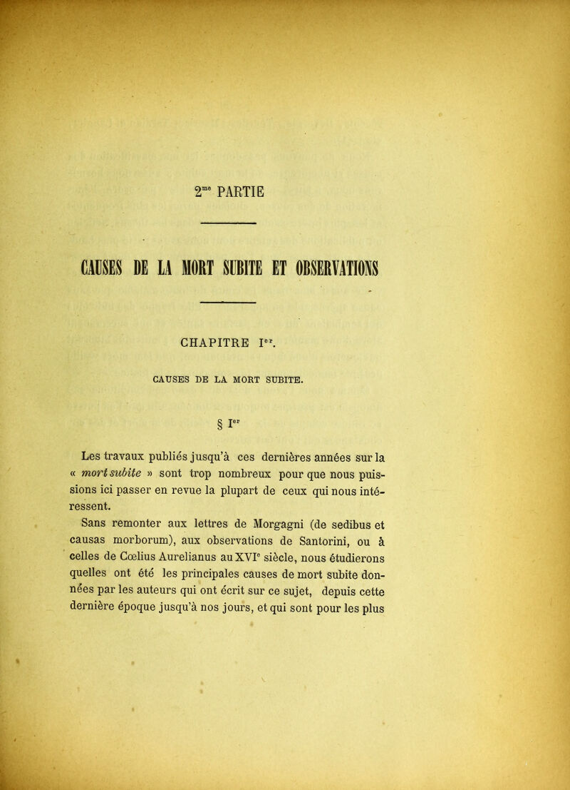 2me PARTIE CAUSES DE LA MORT SUBITE ET OBSERVATIONS CHAPITRE Ioï. CAUSES DE LA MORT SUBITE. § ! Les travaux publiés jusqu’à ces dernières années sur la « mort subite » sont trop nombreux pour que nous puis- sions ici passer en revue la plupart de ceux qui nous inté- ressent. Sans remonter aux lettres de Morgagni (de sedibus et causas morborum), aux observations de Santorini, ou à celles de Cœlius Aurelianus au XVI0 siècle, nous étudierons quelles ont été les principales causes de mort subite don- nées par les auteurs qui ont écrit sur ce sujet, depuis cette dernière époque jusqu’à nos jours, et qui sont pour les plus