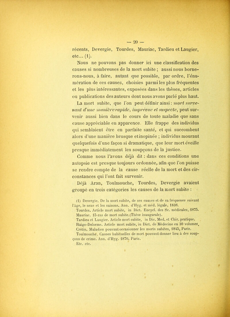 récents, Devergie, Tourdes, Mauriac, Tardieu et Laugier, etc... (1). Nous ne pouvons pas donner ici une classification des causes si nombreuses de la mort subite ; aussi nous borne- rons-nous, à faire, autant que possible, par ordre, l’énu- mération de ces causes, choisies parmi les plus fréquentes et les plus intéressantes, exposées dans les thèses, articles ou publications des auteurs dont nous avons parlé plus haut. La mort subite, que l’on peut définir ainsi : mort surve- nant d'une manière rapide, imprévue et suspecte, peut sur- venir aussi bien dans le cours de toute maladie que sans cause appréciable en apparence. Elle frappe des individus qui semblaient être en parfaite santé, et qui succombent alors d’une manière brusque et inopinée ; individus mourant quelquefois d’une façon si dramatique, que leur mort éveille presque immédiatement les soupçons de la justice. Comme nous l’avons déjà dit : dans ces conditions une autopsie est presque toujours ordonnée, afin que l’on puisse se rendre compte de la cause réelle de la mort et des cir- constances qui l’ont fait survenir. Déjà Aran, Toulmouche, Tourdes, Devergie avaient groupé en trois catégories les caiises de la mort subite : (1) Devergie. De la mort subite, de ses causes et de sa fréquence suivant l’àge, le sexe et les saisons. Ann. d’Hyg. et inéd. légale, 1838. Tourdes. Article mort subite, in Dict. Encycl. des Sc. médicales, 1875. Mauriac. 15 cas de mort subite.(Thèse inaugurale). Tardieu et Laugier. Article mort subite, in Die. Med. et Chir. pratique. Raige-Delorme. Article mort subite, in Dict. de Médecine en 30 volumes. Crétin. Maladies pouvant occasionner les morts subites, 1845, Paris. Toulmouche. Causes habituelles de mort pouvant donner lieu à des soup- çons de crime. Ann. d’Hyg. 1870. Paris. Etc. etc.