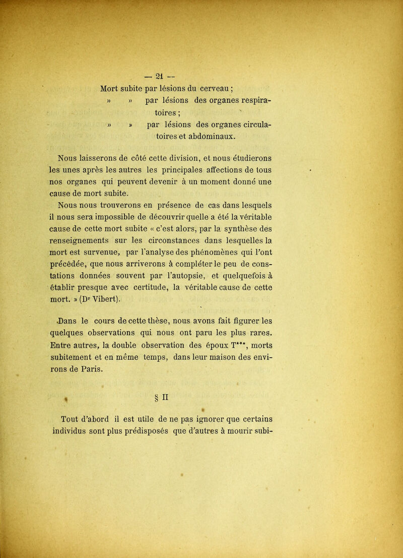 Mort subite par lésions du cerveau ; » » par lésions des organes respira- toires ; » » par lésions des organes circula- toires et abdominaux. Nous laisserons de côté cette division, et nous étudierons les unes après les autres les principales affections de tous nos organes qui peuvent devenir à un moment donné une cause de mort subite. Nous nous trouverons en présence de cas dans lesquels il nous sera impossible de découvrir quelle a été la véritable cause de cette mort subite « c’est alors, par la synthèse des renseignements sur les circonstances dans lesquelles la mort est survenue, par l’analyse des phénomènes qui Pont précédée, que nous arriverons à compléter le peu de cons- tations données souvent par l’autopsie, et quelquefois à établir presque avec certitude, la véritable cause de cette mort. » (Dr Yibert). .Dans le cours de cette thèse, nous avons fait figurer les quelques observations qui nous ont paru les plus rares. Entre autres, la double observation des époux T*11*, morts subitement et en même temps, dans leur maison des envi- rons de Paris. * § Il Tout d’abord il est utile de ne pas ignorer que certains individus sont plus prédisposés que d’autres à mourir subi-