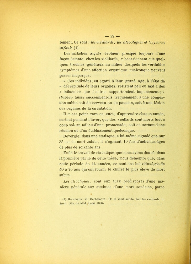 tement. Ce sont : les vieillards, les alcooliques et les jeunes enfants (1). Les maladies aiguës évoluent presque toujours d’une façon latente chez les vieillards, n’occasionnant que quel- ques troubles généraux au milieu desquels les véritables symptômes d’une affection organique quelconque peuvent passer inaperçus. « Ces individus, eu égard à leur grand âge, à l’état de « décrépitude de leurs organes, résistent peu ou mal à des « influences que d’autres supporteraient impunément ; « (Vibert) aussi succombent-ils fréquemment à une conges- tion subite soit du cerveau ou du poumon, soit à une lésion des organes de la circulation. Il n’est point rare en effet, d’apprendre chaque année, surtout pendant l'hiver, que des vieillards sont morts tout à coup soit au milieu d’une promenade, soit en sortant d’une réunion ou d’un établissement quelconque. Devergie, dans une statisque, a lui-même signalé que sur 35 cas de mort subite, il s’agissait 10 fois d’individus âgés de plus de soixante ans. Enfin le travail de statistique que nous avons donné dans la première partie de cette thèse, nous démontre que, dans cette période de 14 années, ce sont les individus âgés de 50 à 70 ans qui ont fourni le chiffre le plus élevé de mort subite. Les alcooliques, sont eux aussi prédisposés d’une ma- nière générale aux atteintes d’une mort soudaine, parce (1) Hourmann et Dechambre. De la mort subite chez les vieillards. In Arch. Gén. de Méd. Paris 1836.