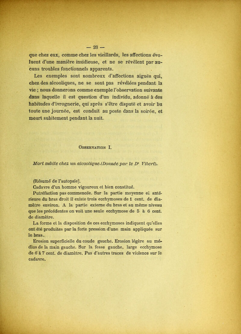 que chez eux, comme chez les vieillards, les affections évo- luent d’une manière insidieuse, et ne se révèlent par au- cuns troubles fonctionnels apparents. Les exemples sont nombreux d’affections aiguës qui, chez des alcooliques, ne se sont pas révélées pendant la vie ; nous donnerons comme exemple l’observation suivante dans laquelle il est question d’un individu, adonné à dès habitudes d’ivrognerie, qui après s’être disputé et avoir bu toute une journée, est conduit au poste dans la soirée, et meurt subitement pendant la nuit. Observation I. Mort subite chez un alcoolique.(Donnée par le Dr Vibert). (Résumé de l’autopsie)’. Cadavre d’un homme vigoureux et bien constitué. Putréfaction pas commencée. Sur la partie moyenne et anté- rieure du bras droit il existe trois ecchymoses de i cent, de dia- mètre environ. A la partie externe du bras et au même niveau que les précédentes on voit une seule ecchymose de 5 à 6 cent, de diamètre. La forme et la disposition de ces ecchymoses indiquent qu’elles ont' été produites par la forte pression d’une, main appliquée, sur le bras .. Erosion superficielle du coude gauche. Erosion légère au mér dîus de la main gauche. Sur la fesse gauche, large ecchymose de 6'à 7 cent, de diamètre. Pas d’autres traces de violence sur Te. cadavre.