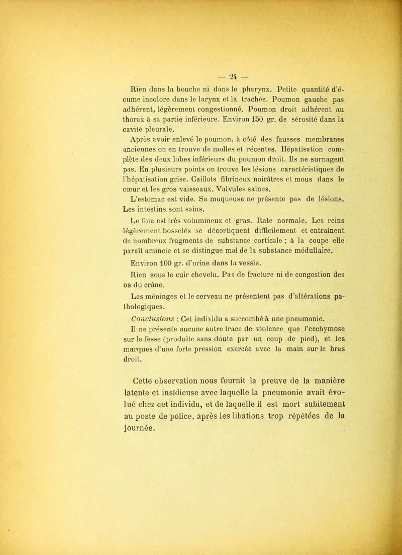 •• — 24 — Rien dans la bouche ni dans le pharynx. Petite quantité d’é- cume incolore dans le larynx et la trachée. Poumon gauche pas adhérent, légèrement congestionné. Poumon droit adhérent au thorax à sa partie inférieure. Environ 150 gr. de sérosité dans la Cavité pleurale. Après avoir enlevé le poumon, à côté des fausses membranes anciennes on en trouve de molles et récentes. Hépatisation com- plète des deux lobes inférieurs du poumon droit. Ils ne surnagent pas. En plusieurs points on trouve les lésions caractéristiques de l’hépatisation grise. Caillots fibrineux noirâtres et mous dans le cœur et les gros vaisseaux. Valvules saines. L’estomac est vide. Sa muqueuse ne présente pas de lésions. Les intestins sont sains. Le foie est très volumineux et gras. Rate normale. Les reins légèrement bosselés se décortiquent difficilement et entraînent de nombreux fragments de substance corticale ; à la coupe elle paraît amincie et se distingue mal de la substance médullaire. Environ 100 gr. d’urine dans la vessie. Rien sous le cuir chevelu. Pas de fracture ni de congestion des os du crâne. Les méninges et le cerveau ne présentent pas. d’altérations pa- thologiques. Conclusions : Cet individu a succombé à une pneumonie. Il ne présente aucune autre trace de violence que l’ecchymose sur la fesse (produite sans doute par un coup de pied), et les marques d’une forte pression exercée avec la main sur le bras droit. Cette observation nous fournit la preuve de la manière latente et insidieuse avec laquelle la pneumonie avait évo- lué chez cet individu, et de laquelle il est mort subitement au poste de police, après les libations trop répétées de la journée.