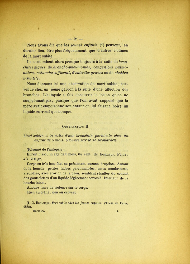 Nous avons dit que les jeunes enfants (1) peuvent, en dernier lieu, être plus fréquemment que d’autres victimes de la mort subite. Ils succombent alors presque toujours à la suite de bron- chites aigues, de broncho-pneumonies, congestions pulmo- naires, catarrhe suffocant, d’entérites graves ou de choléra infantile. Nous donnons ici une observation de mort subite, sur- venue chez un jeune garçon à la suite d’une affection des bronches. L’autopsie a fait découvrir la lésion qu’on ne soupçonnait pas, puisque que l’on avait supposé que la mère avait empoisonné son enfant en lui faisant boire un liquide corrosif quelconque. Observation II. Mort subite à la suite d’une bronchite purulente chez un enfant de 5 mois. (Donnée par le Dr Brouardel). (Résumé de l’autopsie). Enfant masculin âgé de 5 mois, 64 cent, de longueur. Poids : 4 k. 700 gr. Corps en très bon état ne présentant aucune éruption. Autour de la bouche, petites taches parcheminées, assez nombreuses, arrondies, avec érosion de la peau, semblant résulter du contact des gouttelettes d’un liquide légèrement corrosif. Intérieur de la bouche intact. Aucune trace de violence sur le corps. Rien au crâne, rien au cerveau. (1) G. Bontemps. Mort subite chez les jeunes enfants. (Thèse de Paris,