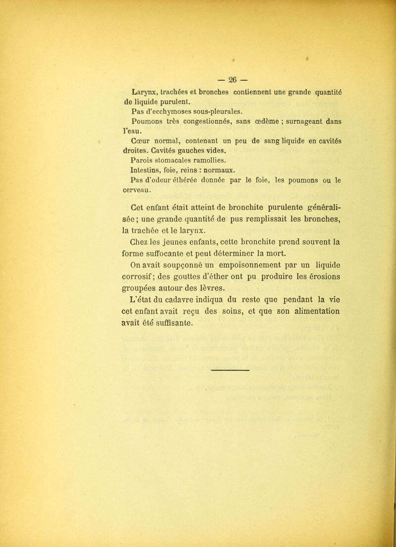 Larynx, trachées et bronches contiennent une grande quantité de liquide purulent. Pas d’ecchymoses sous-pleurales. Poumons très congestionnés, sans œdème ; surnageant dans l’eau. Cœur normal, contenant un peu de sang liquide en cavités droites. Cavités gauches vides. Parois stomacales ramollies. Intestins, foie, reins : normaux. Pas d’odeur éthérée donnée par le foie, les poumons ou le cerveau. Cet enfant était atteint de bronchite purulente générali- sée ; une grande quantité de pus remplissait les bronches, la trachée et le larynx. Chez les jeunes enfants, cette bronchite prend souvent la forme suffocante et peut déterminer la mort. On avait soupçonné un empoisonnement par un liquide corrosif ; des gouttes d’éther ont pu produire les érosions groupées autour des lèvres. L’état du cadavre indiqua du reste que pendant la vie cet enfant avait reçu des soins, et que son alimentation avait été suffisante.
