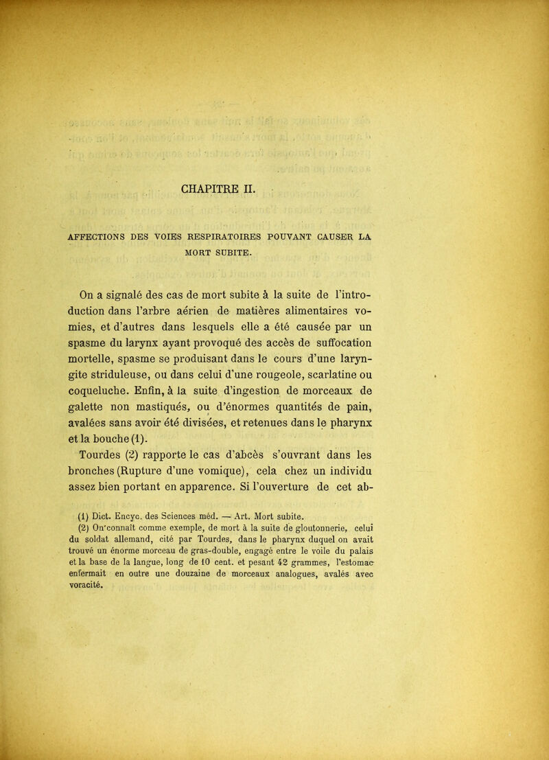 CHAPITRE IL AFFECTIONS DES VOIES RESPIRATOIRES POUVANT CAUSER LA MORT SUBITE. On a signalé des cas de mort subite à la suite de l’intro- duction dans l’arbre aérien de matières alimentaires vo- mies, et d’autres dans lesquels elle a été causée par un spasme du larynx ayant provoqué des accès de suffocation mortelle, spasme se produisant dans le cours d’une laryn- gite striduleuse, ou dans celui d’une rougeole, scarlatine ou coqueluche. Enfin, à la suite d’ingestion de morceaux de galette non mastiqués, ou d’énormes quantités de pain, avalées sans avoir été divisées, et retenues dans le pharynx et la bouche (1). Tourdes (2) rapporte le cas d’abcès s’ouvrant dans les bronches (Rupture d’une vomique), cela chez un individu assez bien portant en apparence. Si l’ouverture de cet ab- (1) Dict. Encyc. des Sciences méd. — Art. Mort subite. (2) On’connaît comme exemple, de mort à la suite de gloutonnerie, celui du soldat allemand, cité par Tourdes, dans le pharynx duquel on avait trouvé un énorme morceau de gras-double, engagé entre le voile du palais et la base de la langue, long de 10 cent, et pesant 42 grammes, l’estomac- enfermait en outre une douzaine de morceaux analogues, avalés avec voracité.