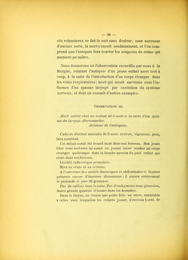 cès volumineux se fait la nuit sans douleur, sans secousse d’aucune sorte, la mort s’ensuit soudainement, et l’on com- prend que l’autopsie fera écarter les soupçons de crime qui auraient pu naître. Nous donnerons ici l’observation recueillie par nous à la Morgue, relatant l’autopsie d’un jeune enfant mort tout à coup, à la suite de l’introduction d’un corps étranger dans les voies respiratoires ; mort qui serait survenue sous l’in- fluence d’un spasme laryngé par excitation du système nerveux, et dont on connaît d’autres exemples. Observation iii. Mort subite chez un enfant de 5 mois à la suite d’un spas- me du larynx. (Personnelle). (.Résumé de l’autopsie). Cadavre d’enfant masculin de 5 mois environ, vigoureux, gras, bien constitué. Cet enfant aurait été trouvé mort dans son berceau. Son jeune frère resté seul avec lui aurait en jouant laissé tomber un corps étranger quelconque dans la bouche ouverte du petit enfant qui criait dans son berceau. Lividité cadavérique prononcée. Rien au crâne ni au cerveau. A l’ouverture des cavités thoraciques et abdominales le thymus présente encore d’énormes dimensions ; il couvre entièrement le péricarde et pèse 20 grammes. Pas de caillots dans le cœur. Pas d’ecchymoses sous-pleurales. Assez grande quantité d’écume dans les bronches. Dans le larynx, on trouve une petite bille en verre, semblable à celles avec lesquelles les enfants jouent, d’environ 1 cent, de