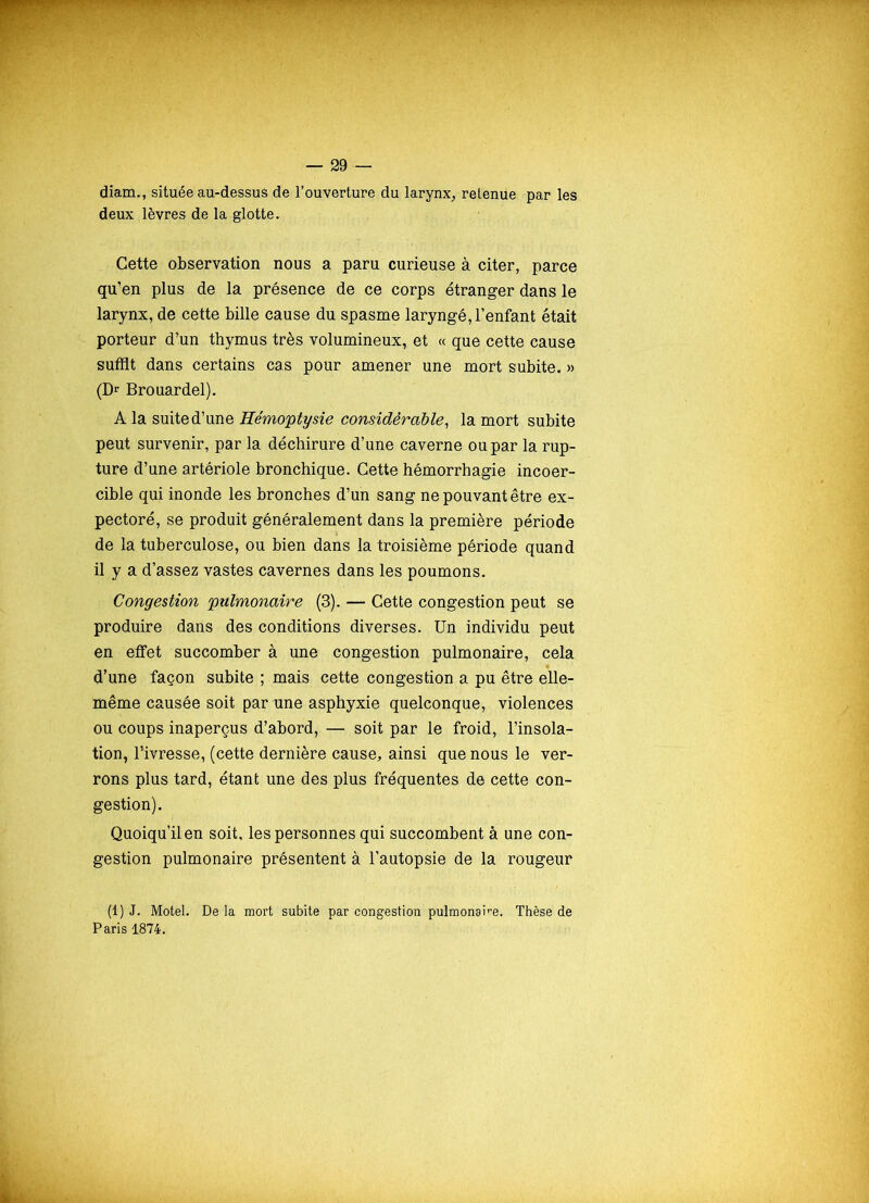 diam., située au-dessus de l’ouverture du larynx, retenue par les deux lèvres de la glotte. Cette observation nous a paru curieuse à citer, parce qu’en plus de la présence de ce corps étranger dans le larynx, de cette bille cause du spasme laryngé, l’enfant était porteur d’un thymus très volumineux, et « que cette cause suffit dans certains cas pour amener une mort subite. » (Dr Brouardel). A la suite d’une Hémoptysie considérable, la mort subite peut survenir, par la déchirure d’une caverne ou par la rup- ture d’une artériole bronchique. Cette hémorrhagie incoer- cible qui inonde les bronches d’un sang ne pouvant être ex- pectoré, se produit généralement dans la première période de la tuberculose, ou bien dans la troisième période quand il y a d’assez vastes cavernes dans les poumons. Congestion pulmonaire (3). — Cette congestion peut se produire dans des conditions diverses. Un individu peut en effet succomber à une congestion pulmonaire, cela d’une façon subite ; mais cette congestion a pu être elle- même causée soit par une asphyxie quelconque, violences ou coups inaperçus d’abord, — soit par le froid, l’insola- tion, l’ivresse, (cette dernière cause, ainsi que nous le ver- rons plus tard, étant une des plus fréquentes de cette con- gestion). Quoiqu’il en soit, les personnes qui succombent à une con- gestion pulmonaire présentent à l’autopsie de la rougeur (1) J. Motel. De la mort subite par congestion pulmon3ire. Thèse de Paris 1874.