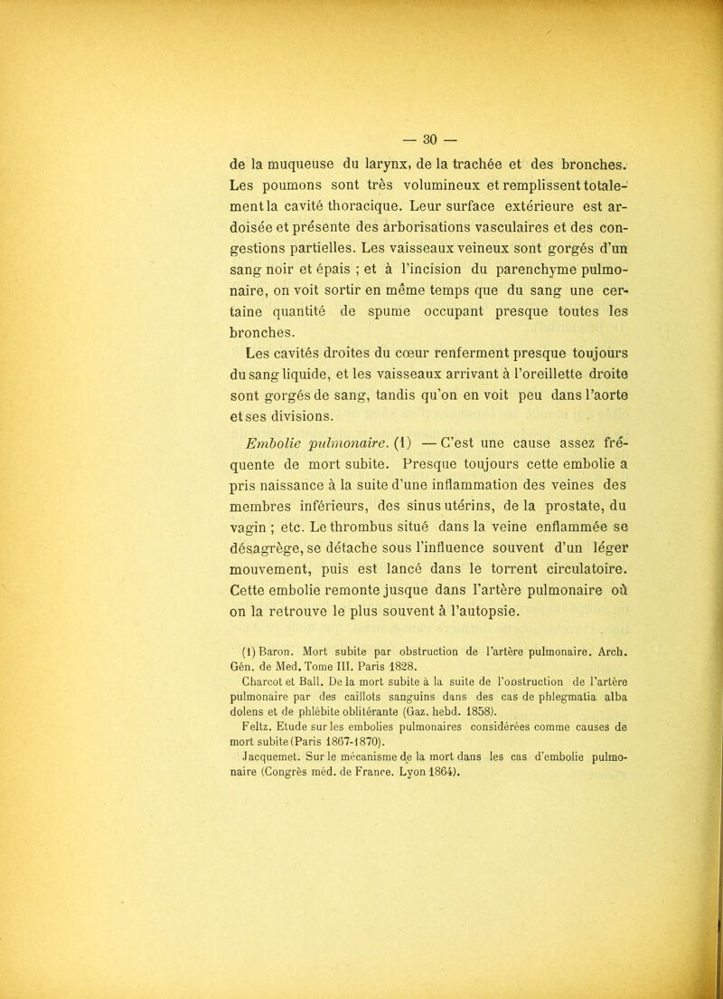 de la muqueuse du larynx, de la trachée et des bronches. Les poumons sont très volumineux et remplissent totale- ment la cavité thoracique. Leur surface extérieure est ar- doisée et présente des arborisations vasculaires et des con- gestions partielles. Les vaisseaux veineux sont gorgés d’un sang noir et épais ; et à l’incision du parenchyme pulmo- naire, on voit sortir en même temps que du sang une cer- taine quantité de spume occupant presque toutes les bronches. Les cavités droites du cœur renferment presque toujours du sang liquide, et les vaisseaux arrivant à l’oreillette droite sont gorgés de sang, tandis qu’on en voit peu dans l’aorte et ses divisions. Embolie 'pulmonaire. (1) — C’est une cause assez fré- quente de mort subite. Presque toujours cette embolie a pris naissance à la suite d’une inflammation des veines des membres inférieurs, des sinus utérins, delà prostate, du vagin ; etc. Le thrombus situé dans la veine enflammée se désagrège, se détache sous l’influence souvent d’un léger mouvement, puis est lancé dans le torrent circulatoire. Cette embolie remonte jusque dans l’artère pulmonaire où on la retrouve le plus souvent à l’autopsie. ' (1) Baron. Mort subite par obstruction de l’artère pulmonaire. Arch. Gén. de Med. Tome III. Paris 1828. Charcot et Bail. De la mort subite à la suite de l’oostruction de l’artère pulmonaire par des caillots sanguins dans des cas de phlegmatia alba dolens et de phlébite oblitérante (Gaz. hebd. 1858). Feltz. Etude sur les embolies pulmonaires considérées comme causes de mort subite (Paris 1867-1870). Jacquemet. Sur le mécanisme de la mort dans les cas d’embolie pulmo- naire (Congrès méd. de France. Lyon 1864).