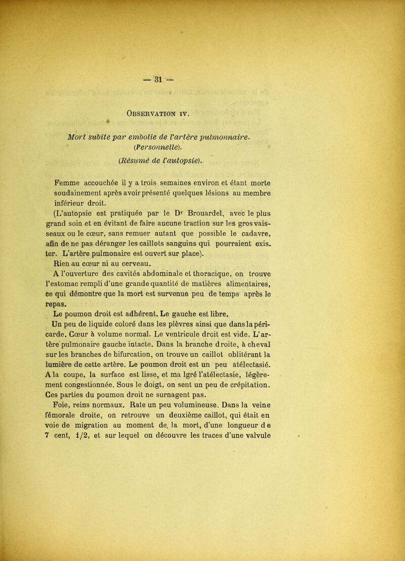 Observation iv. . è Mort subite par embolie de Vartëre pulmonnaire. {Personnelle). (.Résumé de l’autopsie). Femme accouchée il y a trois, semaines environ et étant morte soudainement après avoir présenté quelques lésions au membre inférieur droit. (L’autopsie est pratiquée par le Dr Brouardel, avec le plus grand soin et en évitant de faire aucune traction sur les gros vais- seaux ou le cœur, sans remuer autant que possible le cadavre, afin de ne pas déranger les caillots sanguins qui, pourraient exis- ter. L’artère pulmonaire est ouvert sur place). Rien au cœur ni au cerveau. A l’ouverture des cavités abdominale et thoracique, on trouve l’estomac rempli d’une grande quantité de matières alimentaires, ce qui démontre que la mort est survenue peu de temps après le repas. Le poumon droit est adhérent. Le gauche est libre. Un peu de liquide coloré dans les plèvres ainsi que dans la péri- carde. Cœur à volume normal. Le ventricule droit est vide. L’ar- tère pulmonaire gauche intacte. Dans la branche droite, à cheval sur les branches de bifurcation, on trouve un caillot oblitérant la lumière de cette artère. Le poumon droit est un peu atélectasié. A la coupe, la surface est lisse, et ma lgré l’atélectasie, légère- ment congestionnée. Sous le doigt, on sent un peu de crépitation. Ces parties du poumon droit ne surnagent pas. Foie, reins normaux. Rate un peu volumineuse. Dans la veine fémorale droite, on retrouve un deuxième caillot, qui était en voie de migration au moment de. la mort, d’une longueur d e 7 cent, 1/2, et sur lequel on découvre les traces d’une valvule