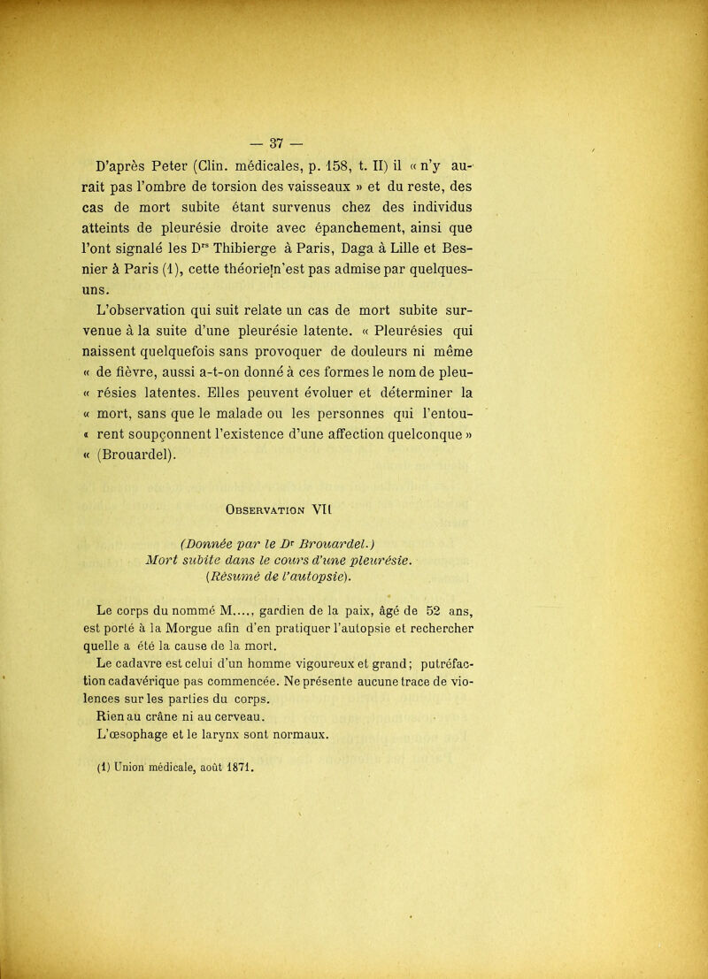 D’après Peter (Clin, médicales, p. 158, t. II) il « n’y au- rait pas l’ombre de torsion des vaisseaux » et du reste, des cas de mort subite étant survenus chez des individus atteints de pleurésie droite avec épanchement, ainsi que l’ont signalé les Brs Thibierge à Paris, Daga à Lille et Bes- nier à Paris (1), cette théorietn’est pas admise par quelques- uns. L’observation qui suit relate un cas de mort subite sur- venue à la suite d’une pleurésie latente. « Pleurésies qui naissent quelquefois sans provoquer de douleurs ni même « de fièvre, aussi a-t-on donné à ces formes le nom de pleu- « résies latentes. Elles peuvent évoluer et déterminer la « mort, sans que le malade ou les personnes qui l’entou- « rent soupçonnent l’existence d’une affection quelconque » « (Brouardel). Observation YIl (Donnée par le D* Brouardel.) Mort sicbite dans le coûtas d’une pleurésie. [Résumé de l’autopsie). Le corps du nommé M...., gardien de la paix, âgé de 52 ans, est porté à la Morgue afin d’en pratiquer l’autopsie et rechercher quelle a été la cause de la mort. Le cadavre est celui d’un homme vigoureux et grand; putréfac- tion cadavérique pas commencée. Ne présente aucune trace de vio- lences sur les parties du corps. Rien au crâne ni au cerveau. L’œsophage et le larynx sont normaux. (1) Union médicale, août 1871.
