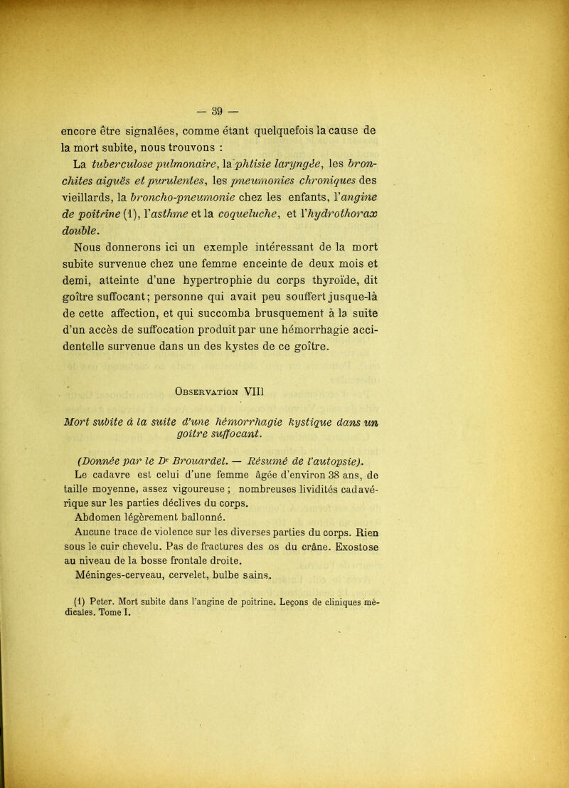 encore être signalées, comme étant quelquefois la cause de la mort subite, nous trouvons : La tuberculose pulmonaire, la'phtisie laryngée, les bron- chites aiguës et purulentes, les pneumonies chroniques des vieillards, la broncho-pneumonie chez les enfants, Yangine de poitrine (1), Yasthme et la coqueluche, et Yhydrothorax double. Nous donnerons ici un exemple intéressant de la mort subite survenue chez une femme enceinte de deux mois et demi, atteinte d’une hypertrophie du corps thyroïde, dit goitre suffocant; personne qui avait peu souffert jusque-là de cette affection, et qui succomba brusquement à la suite d’un accès de suffocation produit par une hémorrhagie acci- dentelle survenue dans un des kystes de ce goitre. Observation VIII Mort subite à la suite d’une hémorrhagie kystique dans un goitre suffocant. (Donnée par le Dr Brouardel. — Résumé de l’autopsie). Le cadavre est celui d’une femme âgée d’environ 38 ans, de taille moyenne, assez vigoureuse ; nombreuses lividités cadavé- rique sur les parties déclives du corps. Abdomen légèrement ballonné. Aucune trace de violence sur les diverses parties du corps. Rien sous le cuir chevelu. Pas de fractures des os du crâne. Exostose au niveau de la bosse frontale droite. Méninges-cerveau, cervelet, bulbe sains. (1) Peter. Mort subite dans l’angine de poitrine. Leçons de cliniques mé- dicales. Tome I.