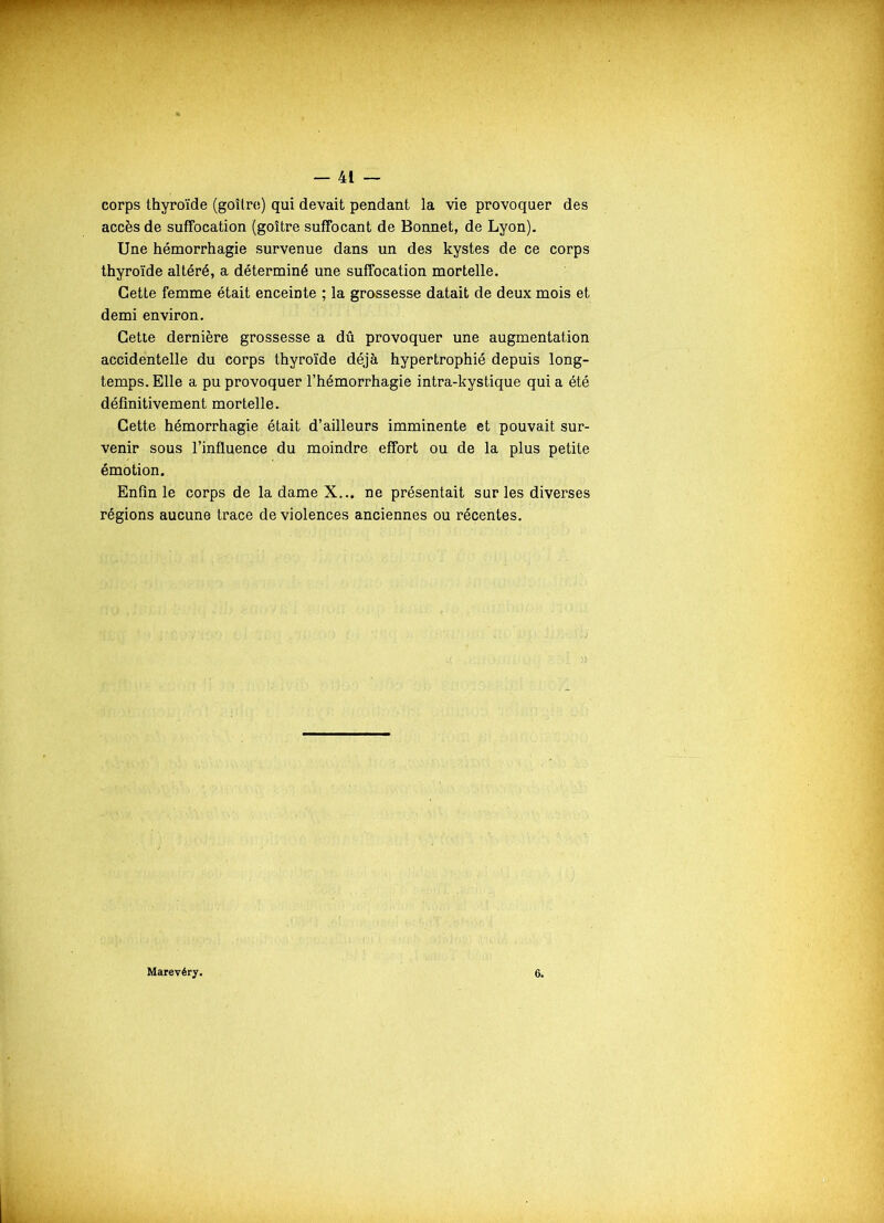 corps thyroïde (goitre) qui devait pendant la vie provoquer des accès de suffocation (goitre suffocant de Bonnet, de Lyon). Une hémorrhagie survenue dans un des kystes de ce corps thyroïde altéré, a déterminé une suffocation mortelle. Cette femme était enceinte ; la grossesse datait de deux mois et demi environ. Cette dernière grossesse a dû provoquer une augmentation accidentelle du corps thyroïde déjà hypertrophié depuis long- temps. Elle a pu provoquer l’hémorrhagie intra-kystique qui a été définitivement mortelle. Cette hémorrhagie était d’ailleurs imminente et pouvait sur- venir sous l’influence du moindre effort ou de la plus petite émotion. Enfin le corps de la dame X... ne présentait sur les diverses régions aucune trace de violences anciennes ou récentes. Marevéry.