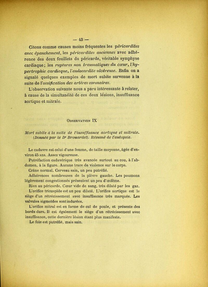 Citons comme causes moins fréquentes les 'péricardites avec épanchement, les péricardites anciennes avec adhé- rence des deux feuillets du péricarde, véritable symphyse cardiaque ; les ruptures non traumatiques du coeur, l'hy- pertrophie cardiaque, Y endocardite ulcéreuse. Enfin on a signalé quelques exemples de mort subite survenue à la suite de Y ossification des artères coronaires. L'observation suivante nous a paru intéressante à relater, à cause de la simultanéité de ces deux lésions, insuffisance aortique et mitrale. Observation IX Mort subite à la suite de l’insuffisance aortique et mitrale. (Donnée par le Z>r Brouardel). Résumé de l’autopsie. Le cadavre est celui d’une femme, de taille moyenne, âgée d’en- viron 45 ans. Assez vigoureuse. Putréfaction cadavérique très avancée surtout au cou, à l’ab- domen, à la figure. Aucune trace de violence sur le corps. Crâne normal. Cerveau sain, un peu putréfié. Adhérences nombreuses de la plèvre gauche. Les poumons légèrement congestionnés présentent un peu d’œdème. Rien au péricarde. Cœur vide de sang, très dilaté par les gaz. L’orifice tricuspide est un peu dilaté. L’orifice aortique est le siège d’un rétrécissement avec insuffisance très marquée. Les valvules sigmoïdes sont indurées. L’orifice mitral est en forme de cul de poule, et présente des bords durs. Il est également le siège d’un rétrécissement avec insuffisance, cette dernière lésion étant plus manifeste. Le foie est putréfié, mais sain.