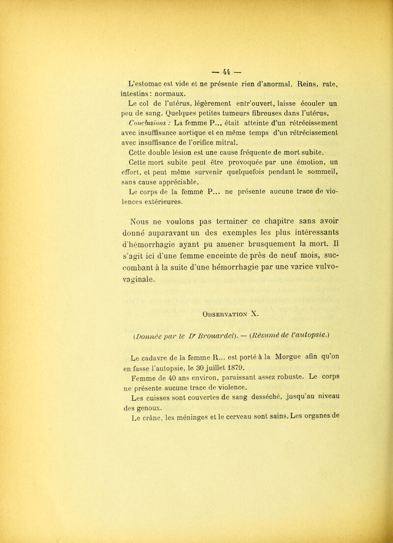 L’estomac est vide et ne présente rien d’anormal. Reins, rate, intestins: normaux. Le col de l’utérus, légèrement entr’ouvert, laisse écouler un peu de sang. Quelques petites tumeurs fibreuses dans l’utérus. Conclusions : La femme P... était atteinte d’un rétrécissement avec insuffisance aortique et en même temps d’un rétrécissement avec insuffisance de l’orifice mitral. Cette double lésion est une cause fréquente de mort subite. Cette mort subite peut être provoquée par une émotion, un effort, et peut même survenir quelquefois pendant le sommeil, sans cause appréciable. Le corps de la femme P... ne présente aucune trace de vio- lences extérieures. Nous ne voulons pas terminer ce chapitre sans avoir donné auparavant un des exemples les plus intéressants d’hémorrhagie ayant pu amener brusquement la mort. Il s’agit ici d’une femme enceinte de près de neuf mois, suc- combant à la suite d’une hémorrhagie par une varice vulvo- vaginale. Observation X. (.Donnée par le D'Brouardel). — [Résumé de l’autopsie.) Le cadavre de la femme R... est porté à la Morgue afin qu’on en fasse l’autopsie, le 30 juillet 1879. Femme de 40 ans environ, paraissant assez robuste. Le corps ne présente aucune trace de violence. Les cuisses sont couvertes de sang desséché, jusqu’au niveau des genoux. Le crâne, les méninges et le cerveau sont sains. Les organes de