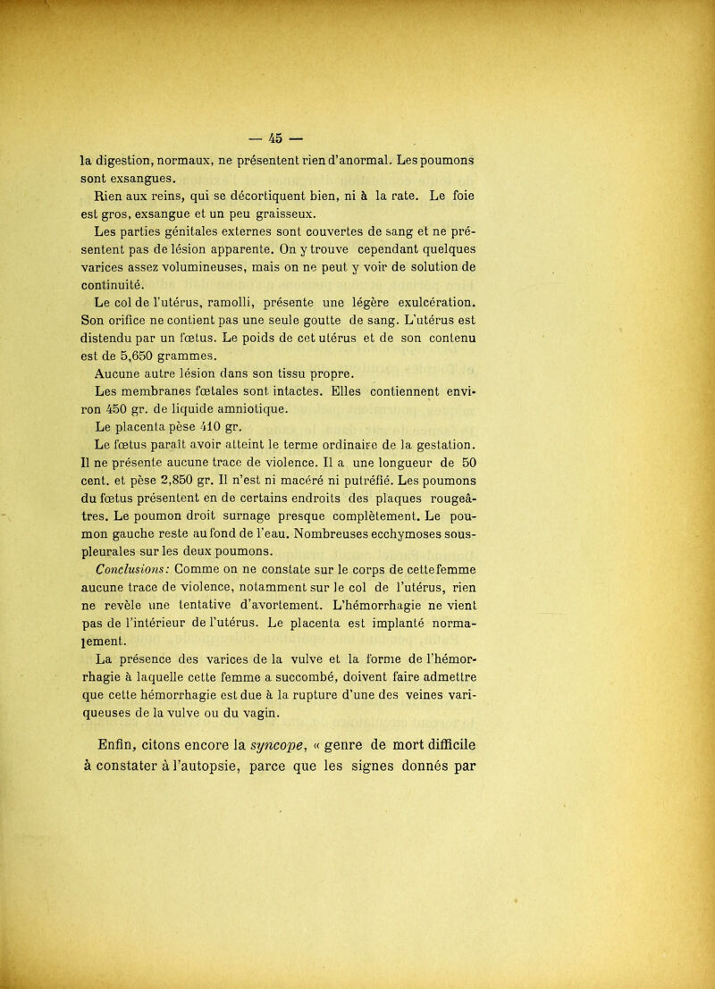 la digestion, normaux, ne présentent rien d’anormal. Les poumons sont exsangues. Rien aux reins, qui se décortiquent bien, ni à la rate. Le foie est gros, exsangue et un peu graisseux. Les parties génitales externes sont couvertes de sang et ne pré- sentent pas de lésion apparente. On y trouve cependant quelques varices assez volumineuses, mais on ne peut y voir de solution de continuité. Le col de l’utérus, ramolli, présente une légère exulcération. Son orifice ne contient pas une seule goutte de sang. L'utérus est distendu par un fœtus. Le poids de cet utérus et de son contenu est de 5,650 grammes. Aucune autre lésion dans son tissu propre. Les membranes fœtales sont intactes. Elles contiennent envi- ron 450 gr. de liquide amniotique. Le placenta pèse 410 gr. Le fœtus paraît avoir aLteint le terme ordinaire de la gestation. Il ne présente aucune trace de violence. Il a une longueur de 50 cent, et pèse 2,850 gr. Il n’est ni macéré ni putréfié. Les poumons du fœtus présentent en de certains endroits des plaques rougeâ- tres. Le poumon droit surnage presque complètement. Le pou- mon gauche reste au fond de l’eau. Nombreuses ecchymoses sous- pleurales sur les deux poumons. Conclusions : Comme on ne constate sur le corps de cette femme aucune trace de violence, notamment sur le col de l’utérus, rien ne revèle une tentative d’avortement. L’hémorrhagie ne vient pas de l’intérieur de l’utérus. Le placenta est implanté norma- lement. La présence des varices de la vulve et la forme de l’hémor- rhagie à laquelle cette femme a succombé, doivent faire admettre que cette hémorrhagie est due à la rupture d’une des veines vari- queuses de la vulve ou du vagin. Enfin, citons encore la syncope, « genre de mort difficile à constater à l’autopsie, parce que les signes donnés par