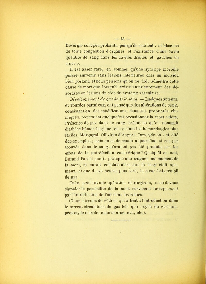 Devergie sont peu probants, puisqu’ils seraient : « l’absence de toute congestion d’organes et l’existence d’une égale quantité de sang dans les cavités droites et gauches du cœur Il est assez rare, en somme, qu’une syncope mortelle puisse survenir sans lésions intérieures chez un individu bien portant, et nous pensons qu’on ne doit admettre cette cause de mort que lorsqu’il existe antérieurement des dé- sordres ou lésions du côté du système vasculaire. Développement de gaz dans le sang. — Quelques auteurs, et Tourdes parmi eux, ont pensé que des altérations de sang, consistant en des modifications dans ses propriétés chi- miques, pourraient quelquefois occasionner la mort subite. Présence de gaz dans le sang, créant ce qu’on nommait diathèse hémorrhagique, en rendant les hémorrhagies plus faciles. Morgagni, Olliviers d’Angers, Devergie en ont cité des exemples ; mais on se demande aujourd’hui si ces gaz trouvés dans le sang n’avaient pas été produits par les effets de la putréfaction cadavérique ? Quoiqu’il en soit, Durand-Fardel aurait pratiqué une saignée au moment de la mort, et aurait constaté alors que le sang était spu- meux, et que douze heures plus tard, le cœur était rempli de gaz. Enfin, pendant une opération chirurgicale, nous devons signaler la possibilité de la mort survenant brusquement par l’introduction de l’air dans les veines. (Nous laissons de côté ce qui a trait à l’introduction dans le torrent circulatoire de gaz tels que oxyde de carbone, protoxyde d’azote, chloroforme, etc., etc.).