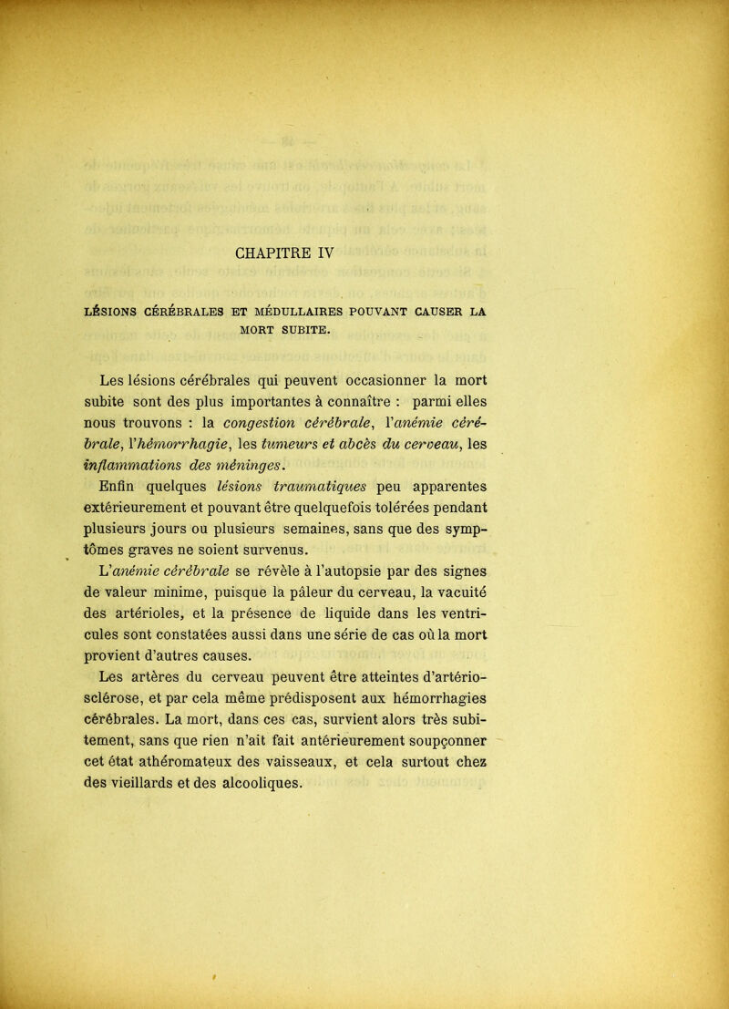 LÉSIONS CÉRÉBRALES ET MÉDULLAIRES POUVANT CAUSER LA MORT SUBITE. Les lésions cérébrales qui peuvent occasionner la mort subite sont des plus importantes à connaître : parmi elles nous trouvons : la congestion cérébrale, Y anémie céré- braleYhémorrhagie, les tumeurs et abcès du cerveau, les inflammations des méninges. Enfin quelques lésions traumatiques peu apparentes extérieurement et pouvant être quelquefois tolérées pendant plusieurs jours ou plusieurs semaines, sans que des symp- tômes graves ne soient survenus. L'anémie cérébrale se révèle à l’autopsie par des signes de valeur minime, puisque la pâleur du cerveau, la vacuité des artérioles, et la présence de liquide dans les ventri- cules sont constatées aussi dans une série de cas où la mort provient d’autres causes. Les artères du cerveau peuvent être atteintes d’artério- sclérose, et par cela même prédisposent aux hémorrhagies cérébrales. La mort, dans ces cas, survient alors très subi- tement, sans que rien n’ait fait antérieurement soupçonner cet état athéromateux des vaisseaux, et cela surtout chez des vieillards et des alcooliques.