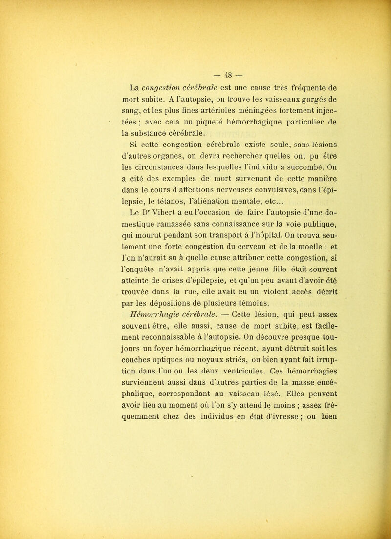 La congestion cérébrale est une cause très fréquente de mort subite. A l’autopsie, on trouve les vaisseaux gorgés de sang, et les plus fines artérioles méningées fortement injec- tées ; avec cela un piqueté hémorrhagique particulier de la substance cérébrale. Si cette congestion cérébrale existe seule, sans lésions d’autres organes, on devra rechercher quelles ont pu être les circonstances dans lesquelles l’individu a succombé. On a cité des exemples de mort survenant de cette manière dans le cours d’affections nerveuses convulsives, dans l’épi- lepsie, le tétanos, l’aliénation mentale, etc... Le Dr Yibert a eu l’occasion de faire l’autopsie d’une do- mestique ramassée sans connaissance sur la voie publique, qui mourut pendant son transport à l’hôpital. On trouva seu- lement une forte congestion du cerveau et de la moelle ; et l’on n’aurait su à quelle cause attribuer cette congestion, si l’enquête n’avait appris que cette jeune fille était souvent atteinte de crises d’épilepsie, et qu’un peu avant d’avoir été trouvée dans la rue, elle avait eu un violent accès décrit par les dépositions de plusieurs témoins. Hémorrhagie cérébrale. — Cette lésion, qui peut assez souvent être, elle aussi, cause de mort subite, est facile- ment reconnaissable à l’autopsie. On découvre presque tou- jours un foyer hémorrhagique récent, ayant détruit soit les couches optiques ou noyaux striés, ou bien ayant fait irrup- tion dans l’un ou les deux ventricules. Ces hémorrhagies surviennent aussi dans d’autres parties de la masse encé- phalique, correspondant au vaisseau lésé. Elles peuvent avoir lieu au moment où l’on s’y attend le moins ; assez fré- quemment chez des individus en état d’ivresse ; ou bien