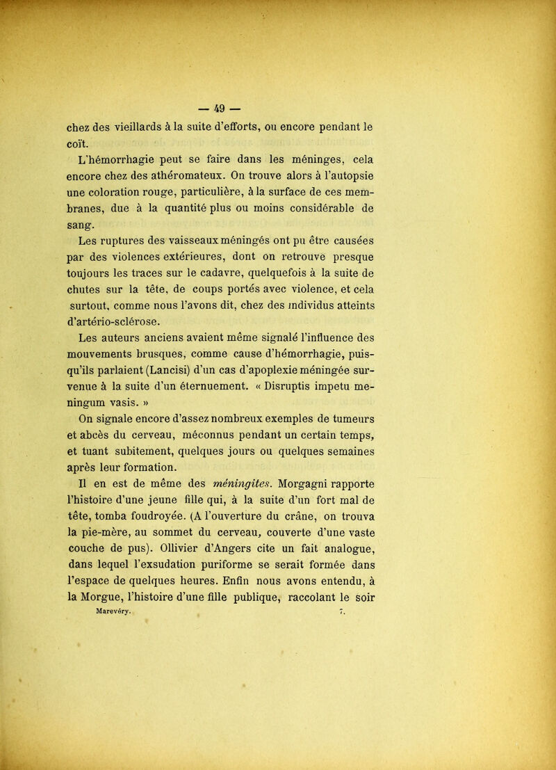 chez des vieillards à la suite d’efforts, ou encore pendant le coït. L'hémorrhagie peut se faire dans les méninges, cela encore chez des athéromateux. On trouve alors à l’autopsie une coloration rouge, particulière, à la surface de ces mem- branes, due à la quantité plus ou moins considérable de sang. Les ruptures des vaisseaux méningés ont pu être causées par des violences extérieures, dont on retrouvé presque toujours les traces sur le cadavre, quelquefois à la suite de chutes sur la tête, de coups portés avec violence, et cela surtout, comme nous l’avons dit, chez des individus atteints d’artério-sclérose. Les auteurs anciens avaient même signalé l’influence des mouvements brusques, comme cause d’hémorrhagie, puis- qu’ils parlaient (Lancisi) d’un cas d’apoplexie méningée sur- venue à la suite d’un éternuement. « Disruptis impetu me- ningum vasis. » On signale encore d’assez nombreux exemples de tumeurs et abcès du cerveau, méconnus pendant un certain temps, et tuant subitement, quelques jours ou quelques semaines après leur formation. Il en est de même des méningites. Morgagni rapporte l’histoire d’une jeune fille qui, à la suite d’un fort mal de tête, tomba foudroyée. (A l’ouverture du crâne, on trouva la pie-mère, au sommet du cerveau, couverte d’une vaste couche de pus). Ollivier d’Angers cite un fait analogue, dans lequel l’exsudation puriforme se serait formée dans l’espace de quelques heures. Enfin nous avons entendu, à la Morgue, l’histoire d’une fille publique, raccolant le soir