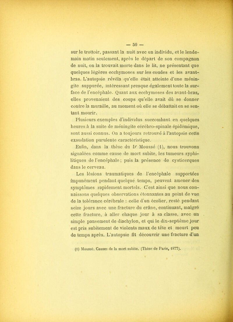 sur le trottoir, passant la nuit avec un individu, et le lende- main matin seulement, après le départ de son compagnon de nuit, on la trouvait morte dans le lit, ne présentant que quelques légères ecchymoses sur les coudes et les avant- bras. L’autopsie révéla qu’elle était atteinte d’une ménin- gite suppurée, intéressant presque également toute la sur- face de l’encéphale. Quant aux ecchymoses des avant-bras, elles provenaient des coups qu’elle avait dû se donner contre la muraille, au moment où elle se débattait en se sen- tant mourir. Plusieurs exemples d’individus succombant en quelques heures à la suite de méningite cérébro-spinale épidémique, sont aussi connus. On a toujours retrouvé à l’autopsie cette exsudation purulente caractéristique. Enfin, dans la thèse du Dr Moussé (1), nous trouvons signalées comme cause de mort subite, les tumeurs syphi- litiques de l’encéphale ; puis la présence de cysticerques dans le cerveau. Les lésions traumatiques de l’encéphale supportées impunément pendant quelque temps, peuvent amener des symptômes rapidement mortels. C’est ainsi que nous con- naissons quelques observations étonnantes au point de vue de la tolérance cérébrale : celle d’un écolier, resté pendant seize jours avec une fracture du crâne, continuant, malgré cette fracture, à aller chaque jour à sa classe, avec un simple pansement de diachylon, et qui le dix-septième jour est pris subitement de violents maux de tête et meurt peu de temps après. L’autopsie fit découvrir une fracture d’un (1) Moussé. Causes de la mort subite. (Thèse de Paris, 1877).