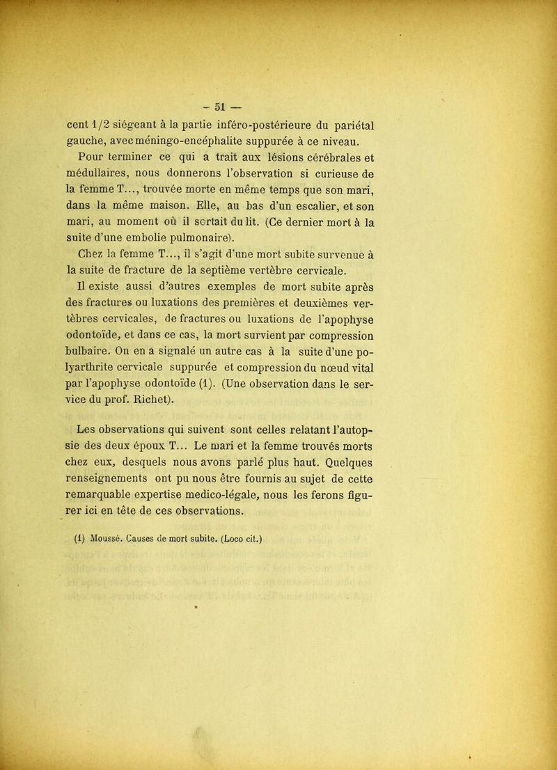 cent 1/2 siégeant à la partie inféro-postérieure du pariétal gauche, avec méningo-encéphalite suppurée à ce niveau. Pour terminer ce qui a trait aux lésions cérébrales et médullaires, nous donnerons l’observation si curieuse de la femme T..., trouvée morte en même temps que son mari, dans la même maison. Elle, au bas d’un escalier, et son mari, au moment où il sortait du lit. (Ce dernier mort à la suite d’une embolie pulmonaire). Chez la femme T..., il s’agit d’une mort subite survenue à la suite de fracture de la septième vertèbre cervicale. Il existe aussi d’autres exemples de mort subite après des fractures ou luxations des premières et deuxièmes ver- tèbres cervicales, de fractures ou luxations de l’apophyse odontoïde, et dans ce cas, la mort survient par compression bulbaire. On en à signalé un autre cas à la suite d’une po- lyarthrite cervicale suppurée et compression du nœud vital par l’apophyse odontoïde (1). (Une observation dans le ser- vice du prof. Richet). Les observations qui suivent sont celles relatant l’autop- sie des deux époux T... Le mari et la femme trouvés morts chez eux, desquels nous avons parlé plus haut. Quelques renseignements ont pu nous être fournis au sujet de cette remarquable expertise medico-légale, nous les ferons figu- rer ici en tête de ces observations.