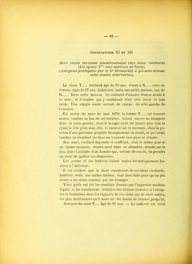 Observations XI et XII Mort subite survenue simultanément chez deux vieillards (Les époux T* aux environs de Paris). (Autopsies pratiquées par le JDr Brouardel, à qui nous devons cette double observation). Le sieur T..., vieillard âgé de 70 ans, vivant à N avec sa femme, âgée de 57 ans, habitaient seuls une petite maison, rue de R Dans cette maison, les cabinets d’aisance étaient situés à la cave, et l’escalier qui y conduisait était très étroit et très raide. Une simple corde servait de rampe, du côté gauche de l’escalier. Un matin du mois de mai 1879, la femme T est trouvée morte, tombée au bas de cet escalier, tenant encore un bougeoir dans sa main gauche, dont la bougie avait été lancée plus loin et ayant la tête pliée sous elle, le menton sur le sternum, dans la po- sition d’une personne projetée brusquement en avant, et qui serait tombée en étendant les bras ne trouvant rien pour se retenir. Son mari, vieillard impotent et souffrant, était le même jour et au même moment, trouvé mort dans sa chambre, étendu sur le dos, dans l’attitude d’un homme qui, sortant de son lit, va prendre ou vient de quitter ses chaussons. Les portes et les fenêtres étaient toutes hermétiquement fer- mées à l’intérieur. Il est évident que la mort simultanée de ces deux vieillards, habitant seuls une même maison, était bien faite pour qu’on pût croire à un crime commis par un étranger. Voici quels ont été les résultats fournis par l’expertise médico- légale, et les conclusions déduites des lésions trouvées à l’autop- sie et formulées dans les rapports de ces deux cas de mort subite, les plus intéressants qu’il nous ait été donné de trouver jusqu’ici. Autopsie du sieur T..., âgé de 72 ans. — Le cadavre est celui