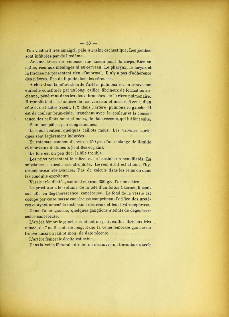 d’an vieillard très amaigri, pâle,au teint cachectique. Les jambes sont infiltrées par de l’œdème. Aucune trace de violence sur aucun point du corps. Rien au crâne, rien aux méninges ni au cerveau. Le pharynx, le larynx et la trachée ne présentent rien d’anormal. Il n’y a pas d’adhérence des plèvres. Pas de liquide dans les séreuses. A cheval sur la bifurcation de l’artère pulmonaire, on trouve une embolie constituée par un long caillot fibrineux de formation an- cienne, pénétrant dans les deux branches de l’artère pulmonaire. Il remplit toute la lumière de ce vaisseau et mesure 6 cent, d’un côté et de l’autre 5 cent. 1/2 dans l’artère pulmonaire gauche. Il est de couleur brun-clair, tranchant avec la couleur et la consis- tance des caillots noirs et mous, de date récente, qui lui font suite. Poumons pâles, peu congestionnés. Le cœur contient quelques caillots mous. Les valvules aorti- ques sont légèrement indurées. En estomac, contenu d’environ 150 gr. d’un mélange de liquide et morceaux d’aliments (lentilles et pain). Le foie est un peu dur, la bile trouble. Les reins présentent le calice et le bassinet un peu dilatés. La substance corticale est atrophiée. Le rein droit est atteint d’hy dronéphrose très avancée. Pas de calculs dans les reins ou dans les conduits excréteurs. Vessie très dilatée, contient environ 300 gr. d’urine claire. La prostrate a le volume de la tête d’un fœtus à terme, 9 cent, sur 10, en dégénérescence cancéreuse. Le fond de la vessie est occupé par cette masse cancéreuse comprimant l’orifice des uretè- res et ayant amené la distension des reins et leur hydronéphrose. Dans l’aine gauche, quelques ganglions atteints de dégénéres- cence cancéreuse. L’artère fémorale gauche contient un petit caillot fibrineux très mince, de 7 ou 8 cent, de long. Dans la veine fémorale gauche on trouve aussi un caillot mou, de date récente. L’artère fémorale droite est saine. Dans la veine fémorale droite on découvre un thrombus s’arrê-