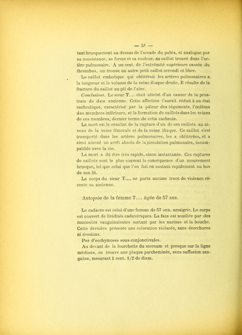 — 5* — tant brusquement au dessus de l’arcade du pubis, et analogue par sa consistance, sa forme et sa couleur, au caillot trouvé dans l’ar- tère pulmonaire. A un cent, de l’extrémité supérieure cassée du thrombus, on trouve un autre petit caillot arrondi et libre. Le caillot embolique qui oblitérait les artères pulmonaires a la longueur et le volume de la veine iliaque droite. Il résulte de la fracture du caillot au pli de l’aine. Conclusions. Le sieur T.... était atteint d’un cancer de la pros- trate de date ancienne. Cette affection l’aurait réduit à un état cachectique, caractérisé par la pâleur des téguments, l’œdème des membres inférieurs, et la formation de caillots dans les veines de ces membres, dernier terme de cette cachexie. La mort est le résultat de la rupture d’un de ces caillots au ni- veau de la veine fémorale et de la veine iliaque. Ce caillot s’est transporté dans les artères pulmonaires, les a oblitérées, et a ainsi amené un arrêt absolu de la’circulation pulmonaire, incom- patible avec la vie. La mort a dû être très rapide, sinon instantanée. Ces ruptures de caillots sont le plus souvent la conséquence d’un mouvement brusque, tel que celui que l’on fait en sautant rapidement au bas de son lit. Le corps du sieur T.... ne porte aucune trace de violence ré- cente ou ancienne. Autopsie de la femme T.... âgée de 57 ans. Le cadavre est celui d’une femme de 57 ans, amaigrie. Le corps est couvert de lividités cadavériques. La face est souillée par des mucosités sanguinolentes sortant par les narines et la bouche. Cette dernière présente une coloration violacée, sans écorchures ni érosions. Pas d’ecchymoses sous-conjonctivales. Au devant de la fourchette du sternum et presque sur la ligne médiane, on trouve une plaque parcheminée, sans suffusion san- guine, mesurant 1 cent. 1/2 de diam.